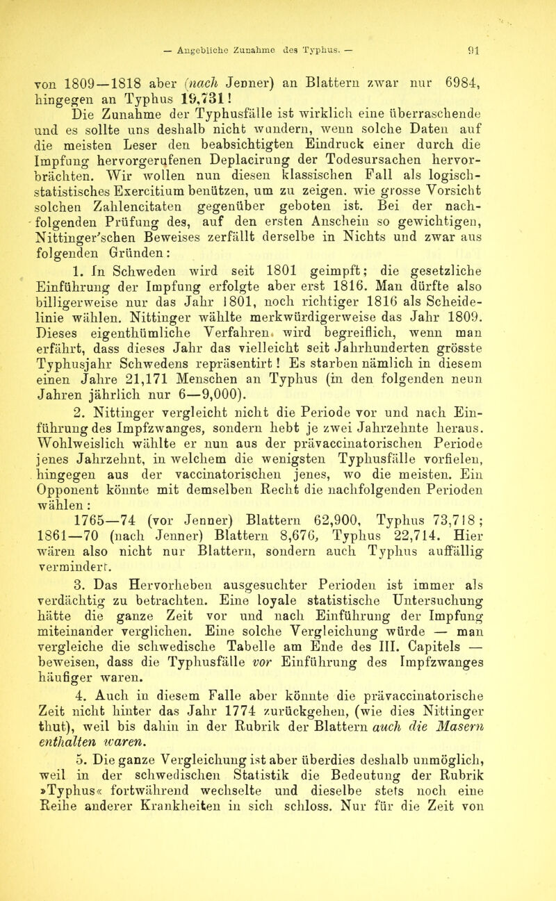 von 1809 —1818 aber (nach Jenner) an Blattern zwar nur 6984, hingegen an Typhus 19,731! Die Zunahme der Typhusfälle ist wirklich eine überraschende und es sollte uns deshalb nicht wandern, wenn solche Daten auf die meisten Leser den beabsichtigten Eindruck einer durch die Impfung hervorgerufenen Deplacirung der Todesursachen hervor- brächten. Wir wollen nun diesen klassischen Fall als logisch- statistisches Exercitium benützen, um zu zeigen, wie grosse Vorsiebt solchen Zahlencitaten gegenüber geboten ist. Bei der nach- folgenden Prüfung des, auf den ersten Anschein so gewichtigen, Nittinger'schen Beweises zerfällt derselbe in Nichts und zwar aus folgenden Gründen: 1. In Schweden wird seit 1801 geimpft; die gesetzliche Einführung der Impfung erfolgte aber erst 1816. Man dürfte also billigerweise nur das Jahr 1801, noch richtiger 1816 als Scheide- linie wählen. Nittinger wählte merkwürdigerweise das Jahr 1809. Dieses eigenthümliche Verfahren wird begreiflich, wenn man erfährt, dass dieses Jahr das vielleicht seit Jahrhunderten grösste Typhusjahr Schwedens repräsentirt! Es starben nämlich in diesem einen Jahre 21,171 Menschen an Typhus (in den folgenden neun Jahren jährlich nur 6—9,000). 2. Nittinger vergleicht nicht die Periode vor und nach Ein- führung des Impfzwanges, sondern hebt je zwei Jahrzehnte heraus. Wohlweislich wählte er nun aus der prävaccinatorischen Periode jenes Jahrzehnt, in welchem die wenigsten Typhusfälle vorfielen, hingegen aus der vaccinatorischen jenes, wo die meisten. Ein Opponent könnte mit demselben Recht die nachfolgenden Perioden wählen: 1765—74 (vor Jenner) Blattern 62,900, Typhus 73,718; 1861—70 (nach Jenner) Blattern 8,676, Typhus 22,714. Hier wären also nicht nur Blattern, sondern auch Typhus auffällig vermindert. 3. Das Hervorheben ausgesuchter Perioden ist immer als verdächtig zu betrachten. Eine loyale statistische Untersuchung hätte die ganze Zeit vor und nach Einführung der Impfung miteinander verglichen. Eine solche Vergleichung würde — man vergleiche die schwedische Tabelle am Ende des III. Capitels — beweisen, dass die Typhusfälle vor Einführung des Impfzwanges häufiger waren. 4. Auch in diesem Falle aber könnte die prävaccinatorische Zeit nicht hinter das Jahr 1774 zurückgehen, (wie dies Nittinger thut), weil bis dahin in der Rubrik der Blattern auch die Masern enthalten tvaren. 5. Die ganze Vergleichung ist aber überdies deshalb unmöglich, weil in der schwedischen Statistik die Bedeutung der Rubrik »Typhus« fortwährend wechselte und dieselbe stets noch eine Reihe anderer Krankheiten in sich schloss. Nur für die Zeit von