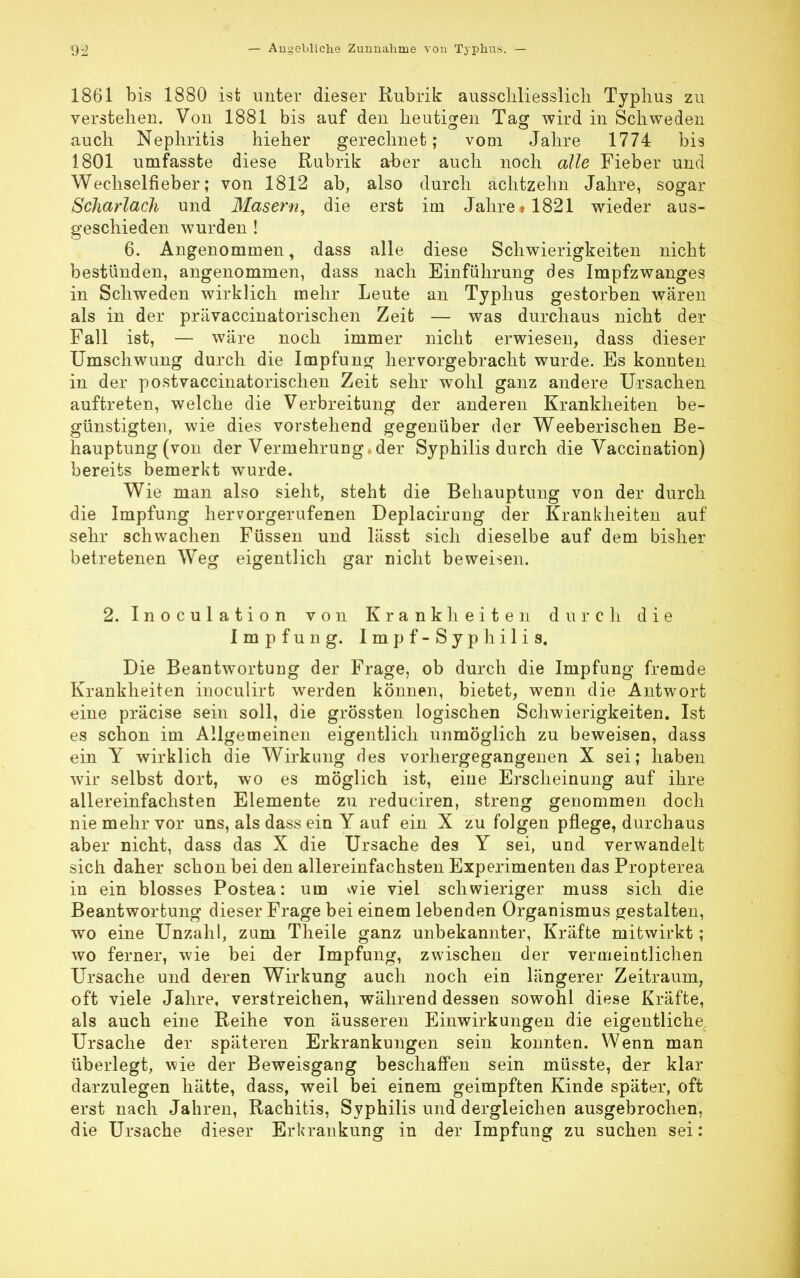 1861 bis 1880 ist unter dieser Rubrik ausschliesslich Typhus zu verstehen. Von 1881 bis auf den heutigen Tag wird in Schweden auch Nephritis hieher gerechnet; vom Jahre 1774 bis 1801 umfasste diese Rubrik aber auch noch alle Fieber und Wechselfieber; von 1812 ab, also durch achtzehn Jahre, sogar Scharlach und Masern, die erst im Jahre* 1821 wieder aus- geschieden wurden ! 6. Angenommen, dass alle diese Schwierigkeiten nicht bestünden, angenommen, dass nach Einführung des Impfzwanges in Schweden wirklich mehr Leute an Typhus gestorben wären als in der prävaccinatorischen Zeit — was durchaus nicht der Fall ist, — wäre noch immer nicht erwiesen, dass dieser Umschwung durch die Impfung hervorgebracht wurde. Es konnten in der postvaccinatorischen Zeit sehr wohl ganz andere Ursachen auftreten, welche die Verbreitung der anderen Krankheiten be- günstigten, wie dies vorstehend gegenüber der Weeberischen Be- hauptung (von der Vermehrung , der Syphilis durch die Vaccination) bereits bemerkt wurde. Wie man also sieht, steht die Behauptung von der durch die Impfung hervorgerufenen Deplacirung der Krankheiten auf sehr schwachen Füssen und lässt sich dieselbe auf dem bisher betretenen Weg eigentlich gar nicht beweisen. 2. Inoculation von Krankheiten durch die Impfung. Impf-Syphilis. Die Beantwortung der Frage, ob durch die Impfung fremde Krankheiten inoculirt werden können, bietet, wenn die Antwort eine präcise sein soll, die grössten logischen Schwierigkeiten. Ist es schon im Allgemeinen eigentlich unmöglich zu beweisen, dass ein Y wirklich die Wirkung des vorhergegangenen X sei; haben wir selbst dort, wo es möglich ist, eine Erscheinung auf ihre allereinfachsten Elemente zu reduciren, streng genommen doch nie mehr vor uns, als dass ein Y auf ein X zu folgen pflege, durchaus aber nicht, dass das X die Ursache des Y sei, und verwandelt sich daher schon bei den allereinfachsten Experimenten das Propterea in ein blosses Postea: um vvie viel schwieriger muss sich die Beantwortung dieser Frage bei einem lebenden Organismus gestalten, wo eine Unzahl, zum Theile ganz unbekannter, Kräfte mitwirkt; wo ferner, wie bei der Impfung, zwischen der vermeintlichen Ursache und deren Wirkung auch noch ein längerer Zeitraum, oft viele Jahre, verstreichen, während dessen sowohl diese Kräfte, als auch eine Reihe von äusseren Einwirkungen die eigentliche Ursache der späteren Erkrankungen sein konnten. Wenn man überlegt, wie der Beweisgang beschaffen sein müsste, der klar darzulegen hätte, dass, weil bei einem geimpften Kinde später, oft erst nach Jahren, Rachitis, Syphilis und dergleichen ausgebrochen, die Ursache dieser Erkrankung in der Impfung zu suchen sei: