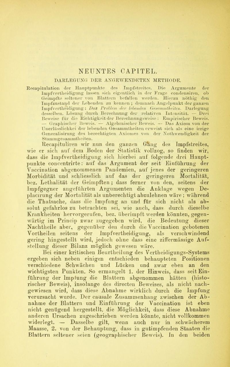 NEUNTES CAPITEL. DAKLEGTJNG DER ANGEWENDETEN METHODE. Recapitulation der Hauptpunkte des Impfstreites. Die Argumente der ImpfYertheidigung lassen sich eigentlich in der Frage condensiren, ob Geimpfte seltener von Blattern befallen werden. Hierzu nöthig den Impfzustand der Lebenden zu kennen ; demnach Angelpunkt der ganzen Impfvertheidiguiig : Das Problem der lebenden Gesammtheiten. Darlegung desselben. Lösung durch Berechnung der relativen Intensität. —- Drei Beweise für die Richtigkeit der Berechnungsweise : Empirischer Beweis. — Graphischer Beweis. — Algebraischer Beweis. — Das Axiom von der Unerlässlichkei der lebenden Gesammtheiten erweist sich als eine irrige Generalisirung des berechtigten Axiomes von der Nothwendigkeit der Stammgesammtheiten. Recapituliren wir nun den ganzen G&ng des Impfstreites, wie er sich auf dem Boden der Statistik vollzog, so finden wir, dass die Impfvertheidiguiig sich hierbei auf folgende drei Haupt- punkte concentrirte: auf das Argument der seit Einführung der Vaccination abgenommenen Pandemien, auf jenes der geringeren Morbidität und schliesslich auf das der geringeren Mortalität, bez. Lethalität der Geimpften; dass ferner von den, seitens der Impfgegner angeführten Argumenten die Anklage wegen De- placirung der Mortalität als unberechtigt abzulehnen wäre ; während die Tbatsache, dass die Impfung an und für sich nicht als ab- solut gefahrlos zu betrachten sei, wie auch, dass durch dieselbe Krankheiten hervorgerufen, bez. überimpft werden könnten, gegen- wärtig im Princip zwar zugegeben wird, die Bedeutung dieser Nachtheile aber, gegenüber den durch die Vaccination gebotenen Vortheilen seitens der Impfvertheidiguiig, als verschwindend gering hingestellt wird, jedoch ohne dass eine ziffermässige Auf- stellung dieser Bilanz möglich gewesen wäre. Bei einer kritischen Beurtheilnng des Vertheidigungs-Systems ergeben sich neben einigen entschieden behaupteten Positionen verschiedene Schwächen und Lücken und zwar eben an den wichtigsten Punkten. So ermangelt 1. der Hinweis, dass seit Ein- führung der Impfung die Blattern abgenommen hätten (histo- rischer Beweis), insolange des directen Beweises, als nicht nach- gewiesen wird, dass diese Abnahme wirklich durch die Impfung verursacht wurde. Der causale Zusammenhang zwischen der Ab- nahme der Blattern und Einführung der Vaccination ist eben nicht genügend hergestellt, die Möglichkeit, dass diese Abnahme anderen Ursachen zugeschrieben werden könnte, nicht vollkommen widerlegt. — Dasselbe gilt, wenn auch nur in schwächerem Maasse, 2. von der Behauptung, dass in gutimpfenden Staaten die Blattern seltener seien (geographischer Beweis). In den beiden