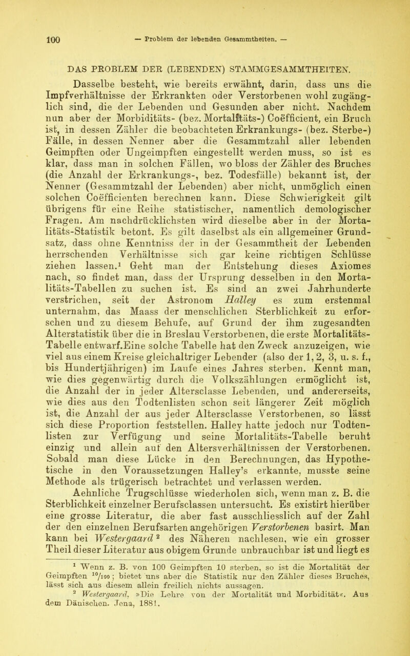 DAS PROBLEM DER (LEBENDEN) STAMMGESAMMTHEITEN. Dasselbe besteht, wie bereits erwähnt, darin, dass uns die Impfverhältnisse der Erkrankten oder Verstorbenen wohl zugäng- lich sind, die der Lebenden und Gesunden aber nicht. Nachdem nun aber der Morbiditäts- (bez. Mortalftäts-) Coefficient, ein Bruch ist, in dessen Zähler die beobachteten Erkrankungs- (bez. Sterbe-) Fälle, in dessen Nenner aber die Gesammtzahl aller lebenden Geimpften oder Ungeimpften eingestellt werden muss, so ist es klar, dass man in solchen Fällen, wo bloss der Zähler des Bruches (die Anzahl der Erkrankungs-, bez. Todesfälle) bekannt ist, der Nenner (Gesammtzahl der Lebenden) aber nicht, unmöglich einen solchen Coefficienten berechnen kann. Diese Schwierigkeit gilt übrigens für eine Reihe statistischer, namentlich demologischer Fragen. Am nachdrücklichsten wird dieselbe aber in der Morta- litäts-Statistik betont. Es gilt daselbst als ein allgemeiner Grund- satz, dass ohne Kenntniss der in der Gesamratheit der Lebenden herrschenden Verhältnisse sich gar keine richtigen Schlüsse ziehen lassen.1 Geht man der Entstehung dieses Axiomes nach, so findet man, dass der Ursprung desselben in den Morta- litäts-Tabellen zu suchen ist. Es sind an zwei Jahrhunderte verstrichen, seit der Astronom Halley es zum erstenmal unternahm, das Maass der menschlichen Sterblichkeit zu erfor- schen und zu diesem Behufe, auf Grund der ihm zugesandten Alterstatistik über die in Breslau Verstorbenen, die erste Mortalitäts- Tabelle entwarf.Eine solche Tabelle hat den Zweck anzuzeigen, wie viel aus einem Kreise gleichaltriger Lebender (also der 1,2, 3, u. s. f., bis Hundertjährigen) im Laufe eines Jahres sterben. Kennt man, wie dies gegenwärtig durch die Volkszählungen ermöglicht ist, die Anzahl der in jeder Altersclasse Lebenden, und andererseits, wie dies aus den Todtenlisten schon seit längerer Zeit möglich ist, die Anzahl der aus jeder Altersclasse Verstorbenen, so lässt sich diese Proportion feststellen. Halley hatte jedoch nur Todten- listen zur Verfügung und seine Mortalitäts-Tabelle beruht einzig und allein auf den Altersverhältnissen der Verstorbenen. Sobald man diese Lücke in den Berechnungen, das Hypothe- tische in den Voraussetzungen Halley's erkannte, musste seine Methode als trügerisch betrachtet und verlassen werden. Aehnliche Trugschlüsse wiederholen sich, wenn man z. B. die Sterblichkeit einzelner Berufsclassen untersucht. Es existirt hierüber eine grosse Literatur, die aber fast ausschliesslich auf der Zahl der den einzelnen Berufsarten angehörigen Verstorbenen basirt. Man kann bei Westergaard2 des Näheren nachlesen, wie ein grosser Theil dieser Literatur aus obigem Grunde unbrauchbar ist und liegt es 1 Wenn z. B. von 100 Geimpften 10 sterben, so ist die Mortalität der Geimpften 10/ioo ; bietet uns aber die Statistik nur den Zähler dieses Bruches, lässt sich aus diesem allein freilich nichts aussagen. 2 Westergaard, »Die Lehre von der Mortalität und Morbidität«. Aus dem Dänischen. Jena, 1881.