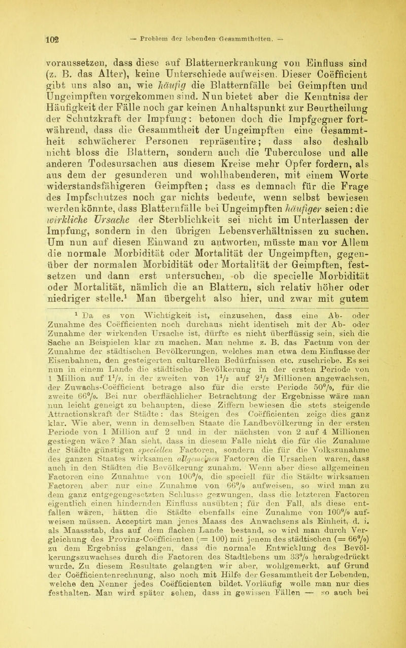 voraussetzen, dass diese auf Blatternerkraiikuiig von Einfluss sind (z, B. das Alter), keine Unterschiede aufweisen. Dieser Coefficient gibt uns also an, wie häufig die Blatternfälle bei Geimpften und Ungeimpften vorgekommen sind. Nun bietet aber die Kenntniss der Häufigkeit der Fälle nocli gar keinen Anhaltspunkt zur Beurtheilung der Sehutzkraft der Impfung: betonen doch die Impfgegner fort- während, dass die Gresammtheit der Ungeimpften eine Gesammt- heit schwächerer Personen repräsentire; dass also deshalb nicht bloss die Blattern, sondern auch die Tuberculose und alle anderen Todesursachen aus diesem Kreise mehr Opfer fordern, als aus dem der gesunderen und wohlhabenderen, mit einem Worte widerstandsfähigeren Geimpften; dass es demnach für die Frage des Impfschutzes noch gar nichts bedeute, wenn selbst bewiesen werdenkönnte, dass Blatternfälle bei Ungeimpften häufiger seien : die wirkliche Ursache der Sterblichkeit sei nicht im Unterlassen der Impfung, sondern in den übrigen Lebensverhältnissen zu suchen. Um nun auf diesen Einwand zu antworten, müsste man vor Allem die normale Morbidität oder Mortalität der Ungeimpften, gegen- über der normalen Morbidität oder Mortalität der Geimpften, fest- setzen und dann erst untersuchen, ob die specielle Morbidität oder Mortalität, nämlich die an Blattern, sich relativ höher oder niedriger stelle.1 Man übergeht also hier, und zwar mit gutem 1 Da es von Wichtigkeit ist, einzusehen, dass eine Ab- oder Zunahme des Coefficienten noch durchaus nicht identisch mit der Ab- oder Zunahme der wirkenden Ursache ist, dürfte es nicht überflüssig sein, sich die Sache an Beispielen klar zu machen. Man nehme z. B. das Factum von der Zunahme der städtischen Bevölkerungen, welches man etwa dem Einflüsse der Eisenbahnen, den gesteigerten culturellen Bedürfnissen etc. zuschriebe. Es sei nun in einem Lande die städtische Bevölkerung in der ersten Periode von 1 Million auf l1/*, in der zweiten von IV2 auf 2*/2 Millionen angewachsen, der Zuwachs-Coefficient betrage also für die erste Periode 50°/o> für die zweite 66°/o. Bei nur oberflächlicher Betrachtung der Ergebnisse wäre man nun leicht geneigt zu behaupten, diese Ziffern bewiesen die stets steigende Attractionskraft der Städte: das Steigen des Coefficienten zeige dies ganz klar. Wie aber, wenn in demselben Staate die Landbevölkerung in der ersten Periode von 1 Million auf 2 und in der nächsten von 2 auf 4 Millionen gestiegen wäre ? Man sieht, dass in diesem Ealle nicht die für die Zunahme der Städte günstigen speciellen Factoren, sondern die für die Volkszunahme des ganzen Staates wirksamen allgemeinen Factoren die Ursachen waren, dass auch in den Städten die Bevölkerung zunahm. Wrenn aber diese allgemeinen Factoren eine Zunahme von 100°/o, die speciell für die Städte wirksamen Factoren aber nur eine Zunahme von 66°/o aufweisen, so wird man zu dem ganz entgegengesetzten Schlüsse gezwungen, dass die letzteren Factoren eigentlich einen hindernden Einfluss ausübten; für den Fall, als diese ent- fallen wären, hätten die Städte ebenfalls eine Zunahme von 100°/o auf- weisen müssen. Acceptirt man jenes Maass des Anwachsens als Einheit, d. i. als Maassstab, das auf dem flachen Lande bestand, so wird man durch Ver- gleichung des Provinz-Coefncienten ( — 100) mit jenem des städtischen (= 66°/o) zu dem Ergebniss gelangen, dass die normale Entwicklung des Bevöl- kerungszuwachses durch die Factoren des Stadtlebens um 33°/o herabgedrückt wurde. Zu diesem Resultate gelangten wir aber, wohlgemerkt, auf Grund der Coefficientenrechnung, also noch mit Hilfe der Gesammtheit der Lebenden, welche den Nenner jedes Coefficienten bildet. Vorläufig wolle man nur dies festhalten. Man wird später sehen, dass in gewissen Fällen — so anch bei