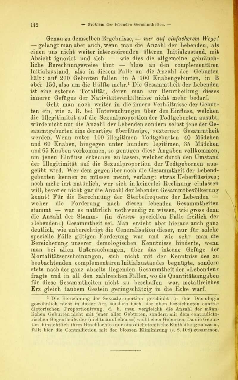 Genau zu demselben Ergebnisse, — nur auf einfacherem Wege! — gelangt man aber auch, wenn man die Anzahl der Lebenden, als einen uns nicht weiter interessirenden älteren Initialzustand, mit Absicht ignorirt und sich — wie dies die allgemeine gebräuch- liche Berechnungsweise thut — bloss an den compleraentären Initialzustand, also in diesem Falle an die Anzahl der Geburten hält: auf 200 Geburten fallen in A 100 Knabengeburten, in B aber 150, also um die Bälfte mehr.1 Die Gesammtheit der Lebenden ist eine externe Totalität, deren man zur Beurtheilung dieses inneren Gefüges der Nativitätsverhältnisse nicht mehr bedarf. Geht man noch weiter in die innern Verhältnisse der Gebur- ten ein, wie z. B. bei Untersuchungen über den Einfluss, welchen die Illegitimität auf die Sexualproportion der Todtgeburten ausübt, würde nicht nur die Anzahl der Lebenden sondern selbst jene der Ge- sammtgeburten eine derartige überflüssige, »externe« Gesammtheit werden. Wenn unter 100 illegitimen Todtgeburten 40 Mädchen und (50 Knaben, hingegen unter hundert legitimen, 35 Mädchen und 65 Knaben vorkommen, so genügen diese Angaben vollkommen, um jenen Einfluss erkennen zu lassen, welcher durch den Umstand der Illegitimität auf die Sexualproportion der Todtgebornen aus- geübt wird. Wer dem gegenüber noch die Gesammtheit der Lebend- geburten kennen zu müssen meint, verlangt etwas Ueberflüssiges; noch mehr irrt natürlich, wer sich in keinerlei Rechnung einlassen will, bevor er nicht gar die Anzahl der lebenden Gesammtbevölkerung kennt! Für die Berechnung der Sterbefrequenz der Lebenden — woher die Forderung nach diesen lebenden Gesammtheiten stammt — war es natürlich nothwendig zu wissen, wie gross denn die Anzahl der Stamm- (in diesem speciellen Falle freilich der »lebenden«) Gesammtheit sei. Man ersieht aber hieraus auch ganz deutlich, wie unberechtigt die Generalisation dieser, nur für solche specielle Fälle giltigen Forderung war und wie sehr man die Bereicherung unserer demologischen Kenntnisse hinderte, wenn man bei allen Untersuchungen, über das interne Gefüge der Mortalitätserscheinungen, sich nicht mit der Kenntniss des zu beobachtenden complementären Initialzustandes begnügte, sondern stets nach der ganz abseits liegenden Gesammtheit der »Lebenden« fragte und in all den zahlreichen Fällen, wo die Quantitätsangaben für diese Gesammtheiten nicht zu beschaffen war, metallreiches Erz gleich taubem Gestein geringschätzig in die Ecke warf. 1 Die Berechnung der Sexualproportion geschieht in der Demologie gewöhnlich nicht in dieser Art, sondern nach der oben bezeichneten contra- dictorischen Proportionirung, d. h. man vergleicht die Anzahl der männ- lichen Geburten nicht mit jener aller Geburten, sondern mit dem contradicto- rischen Gegentheile der (nichtmännlichen=) weiblichen Geburten. Da die Gebur- ten hinsichtlich ihres Geschlechtes nur eine dichotomischeEintheilung zulassen, fällt hier die Contradiction mit der blossen Eliminirung (s. S. 108) zusammen.