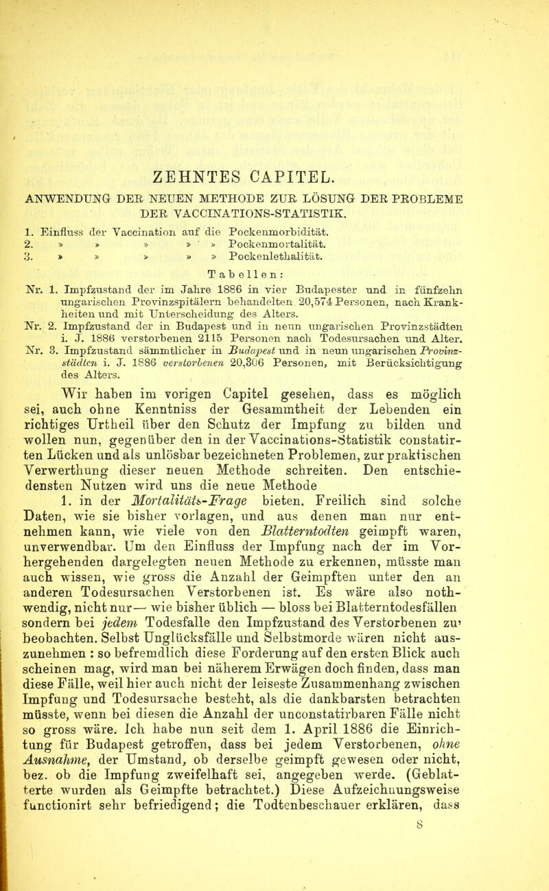 ZEHNTES CAPITEL. ANWENDUNG DEE NEUEN METHODE ZUE, LÖSUNG DEE PEOBLEME DEE VACCINATIONS-STATISTIK. 1. Einfluss der Yaccination auf die Pockenmorbidität. 2. » » » » » Pockenmortalität. 3. » » > » » Pockenletlialität. Tabellen: Nr. 1. Impfzustand der im Jahre 1886 in vier Budapester und in fünfzehn ungarischen Provinzspitälern behandelten 20,574 Personen, nach Krank- heiten und mit Unterscheidung des Alters. Nr. 2. Impfzustand der in Budapest und in neun ungarischen Provinzstädten i. J. 1886 verstorbenen 2115 Personen nach Todesursachen und Alter. Nr. 3. Impfzustand sämmtlicher in Budapest und in neun ungarischen Provinz- städten i. J. 1886 verstorhenen 20,306 Personen, mit Berücksichtigung des Alters. Wir haben im vorigen Capitel gesehen, dass es möglich sei, auch ohne Kenntniss der Gesammtheit der Lebenden ein richtiges Urtheil über den Schutz der Impfung zu bilden und wollen nun, gegenüber den in der Vaccinations-Statistik constatir- ten Lücken und als unlösbar bezeichneten Problemen, zur praktischen Verwerthung dieser neuen Methode schreiten. Den entschie- densten Nutzen wird uns die neue Methode 1. in der Mortalität*-Frage bieten. Freilich sind solche Daten, wie sie bisher vorlagen, und aus denen man nur ent- nehmen kann, wie viele von den Blatterntodten geimpft waren, unverwendbar. Um den Einfluss der Impfung nach der im Vor- hergehenden dargelegten neuen Methode zu erkennen, müsste man auch wissen, wie gross die Anzahl der Geimpften unter den an anderen Todesursachen Verstorbenen ist. Es wäre also noth- wendig, nicht nur— wie bisher üblich — bloss bei Blatterntodesfällen sondern bei jedem Todesfalle den Impfzustand des Verstorbenen zu' beobachten. Selbst Unglücksfälle und Selbstmorde wären nicht aus- zunehmen : so befremdlich diese Forderung auf den ersten Blick auch scheinen mag, wird man bei näherem Erwägen doch finden, dass man diese Fälle, weil hier auch nicht der leiseste Zusammenhang zwischen Impfung und Todesursache besteht, als die dankbarsten betrachten müsste, wenn bei diesen die Anzahl der unconstatirbaren Fälle nicht so gross wäre. Ich habe nun seit dem 1. April 1886 die Einrich- tung für Budapest getroffen, dass bei jedem Verstorbenen, ohne Ausnahme, der Umstand, ob derselbe geimpft gewesen oder nicht, bez. ob die Impfung zweifelhaft sei, angegeben werde. (Geblät- terte wurden als Geimpfte betrachtet.) Diese Aufzeichnungsweise funetionirt sehr befriedigend ; die Todtenbeschauer erklären, dass