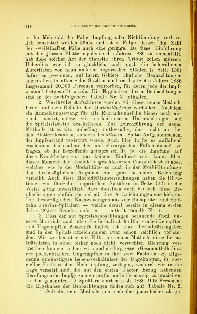 in der Mehrzahl der Fälle, Impfung oder Nichtimpfung verläss- lich constatirt werden könne nnd ist in Folge dessen die Zahl der zweifelhaften Fälle auch eine geringe. Da diese Einführung mit der grossen Blatternepidemie des Jahres 1886 zusammenfällt, hat diese solcher Art der Statistik ihren Tribut zollen müssen. TJeberdies war ich so glücklich, auch noch die behördlichen Autoritäten von neun anderen ungarischen Städten (s. Seite 130) dafür zu gewinnen, auf ihrem Gebiete ähnliche Beobachtungen anzustellen. In allen zehn Städten sind im Laufe des Jahres 1886 insgesammt 20,306 Personen verstorben, für deren jede der Impf- zustand festgestellt wurde. Die Ergebnisse dieser Beobachtungen sind in der nachfolgenden Tabelle Nr. 3 enthalten. 2. Werthvolle Aufschlüsse werden wir dieser neuen Methode ferner auf dem Gebiete der Morbiditätsfrage verdanken. Nachdem ein Anmeldungszwang für alle Erkrankungsfälle bisher noch nir- gends existirt, müssen wir uns bei unseren Untersuchungen auf die Spitalsstatistik beschränken. Zur Durchführung der neuen Methode ist es also unbedingt nothwendig, dass nicht nur bei den Blatternkranken, sondern bei allen in's Spital Aufgenommenen, der Impfzustand registrirt werde. Auch hier dürfte es auffallend erscheinen, bei oculistischen und chirurgischen Fällen danach zu fragen, ob der Betreffende geimpft sei, da ja die Impfung auf diese Krankheiten von gar keinem Einflüsse sein kann. Eben dieses Moment der absolut ausgeschlossenen Causalität ist es aber, welches, wie in der Mortalitäts- so auch in der Morbiditätsfrage den diesbezüglichen Angaben eine ganz besondere Bedeutung verleiht. Auch diese Morbiditätsuntersuchungen haben die Direc- tionen von fünfzehn ungarischen Spitälern (s. Seite 122) in der Weise gütig unterstützt, dass dieselben auch bei sich diese Be- obachtungen einführten und mir ihre Aufzeichnungen zuschickten. Die diesbezüglichen Nachweisungen aus vier Budapester und fünf- zehn Provinz-Spitälern — welche derart bereits in diesem ersten Jahre 20,574 Kranke umfassen — enthält Tabelle Nr. 1. 3. Dass der auf Spitalsbeobachtungen beruhende Theil un- seres Materials auch über die Lethalität der Blattern bei Geimpften und Ungeimpften Auskunft bietet, ist klar. Lethalitätsangaben sind in den Spitalsaufzeichnungen zwar schon reichlich vorhan- den. Wir werden aber mit Hilfe der neuen Methode diese Letha- litätsdaten in einer bisher noch nicht versuchten Richtung ver- werthen können, indem wir nämlich die grössere Gesammtlethalitat der pockenkranken Ungeimpften in ihre zwei Factoren: a) allge- meine ungünstigere Lebensverhältnisse der Ungeimpften, b) spe- cialer Einfluss der Nichtimpfung, zerlegen, wodurch wir in die Lage versetzt sind, die auf den ersten Factor Bezug habenden Berufungen der Impfgegner zu prüfen und ziffermässig zu präcisiren. In den genannten 19 Spitälern starben i. J. 1886 2115 Personen; die Ergebnisse der Beobachtungen finden sich auf Tabelle Nr. 2. 4. Soll die neue Methode uns auch über jenes bisher als ge-