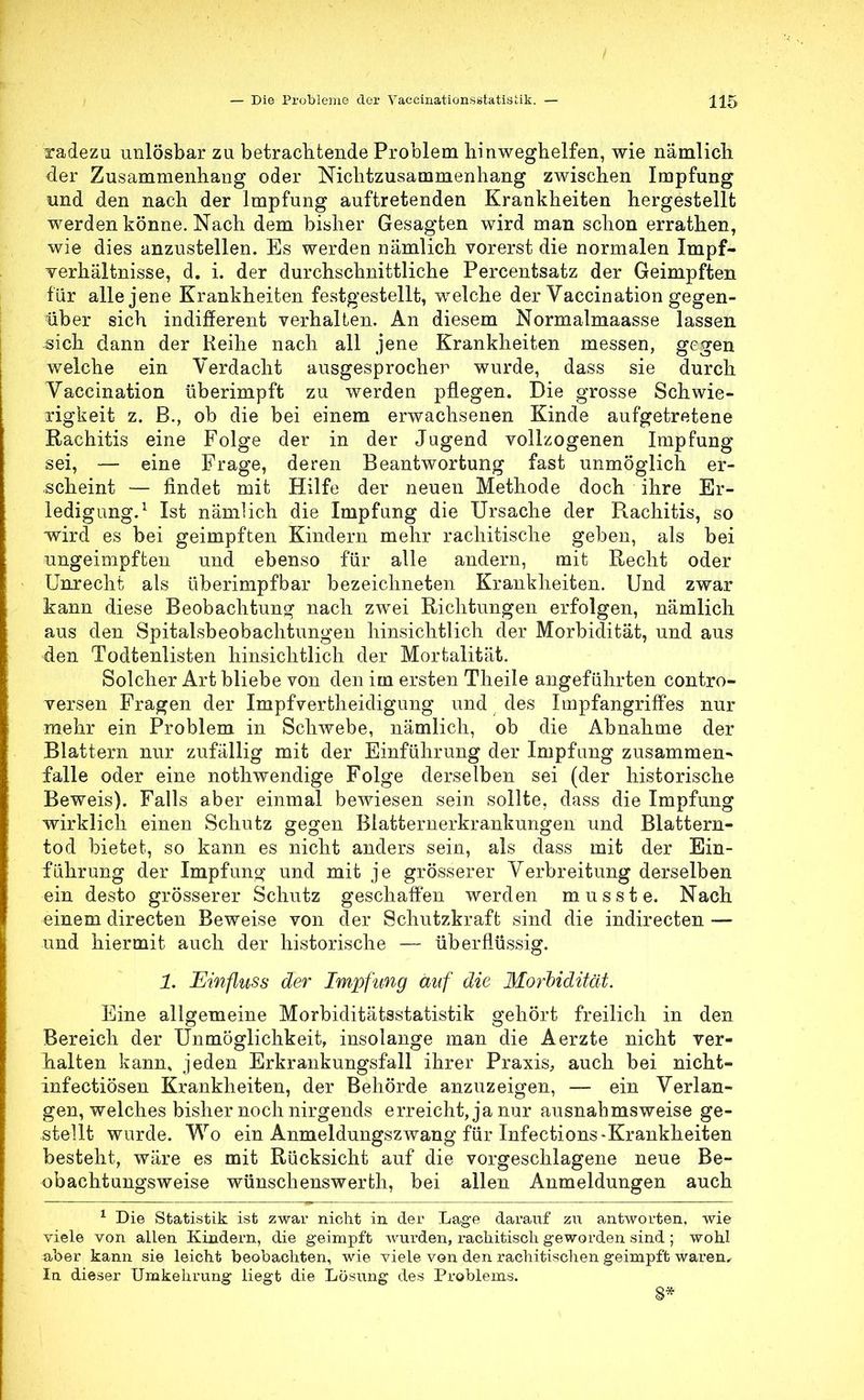 radezu unlösbar zu betrachtende Problem hinweghelfen, wie nämlich der Zusammenhang oder Nichtzusammenhang zwischen Impfung und den nach der Impfung auftretenden Krankheiten hergestellt werden könne. Nach dem bisher Gesagten wird man schon errathen, wie dies anzustellen. Es werden nämlich vorerst die normalen Impf- verhältnisse, d. i. der durchschnittliche Percentsatz der Geimpften für alle jene Krankheiten festgestellt, welche der Vaccination gegen- über sich indifferent verhalten. An diesem Normalmaasse lassen sich dann der Reihe nach all jene Krankheiten messen, gegen welche ein Verdacht ausgesprocher wurde, dass sie durch Vaccination überimpft zu werden pflegen. Die grosse Schwie- rigkeit z. B., ob die bei einem erwachsenen Kinde aufgetretene Rachitis eine Folge der in der Jugend vollzogenen Impfung sei, — eine Frage, deren Beantwortung fast unmöglich er- scheint — findet mit Hilfe der neuen Methode doch ihre Er- ledigung.1 Ist nämlich die Impfung die Ursache der Rachitis, so wird es bei geimpften Kindern mehr rachitische geben, als bei ungeimpften und ebenso für alle andern, mit Recht oder Unrecht als überimpfbar bezeichneten Krankheiten. Und zwar kann diese Beobachtung nach zwei Richtungen erfolgen, nämlich aus den Spitalsbeobachtungen hinsichtlich der Morbidität, und aus den Todtenlisten hinsichtlich der Mortalität. Solcher Art bliebe von den im ersten Theile angeführten contro- versen Fragen der Impfvertheidigung und des ImpfangrifFes nur mehr ein Problem in Schwebe, nämlich, ob die Abnahme der Blattern nur zufällig mit der Einführung der Impfung zusammen- falle oder eine nothwendige Folge derselben sei (der historische Beweis). Falls aber einmal bewiesen sein sollte, dass die Impfung wirklich einen Schutz gegen Blatternerkrankungen und Blattern- tod bietet, so kann es nicht anders sein, als dass mit der Ein- führung der Impfung und mit je grösserer Verbreitung derselben ein desto grösserer Schutz geschaffen werden musste. Nach einem directen Beweise von der Schutzkraffc sind die indirecten — und hiermit auch der historische — überflüssig. 1. Einfluss der Impfung auf die Morbidität. Eine allgemeine Morbiditätsstatistik gehört freilich in den Bereich der Unmöglichkeit, insolange man die Aerzte nicht ver- halten kann, jeden Erkrankungsfall ihrer Praxis, auch bei nicht- infectiösen Krankheiten, der Behörde anzuzeigen, — ein Verlan- gen, welches bisher noch nirgends erreicht, ja nur ausnahmsweise ge- stellt wurde. Wo ein Anmeldungszwang für Infections-Krankheiten besteht, wäre es mit Rücksicht auf die vorgeschlagene neue Be- obachtungsweise wünschenswerth, bei allen Anmeldungen auch 1 Die Statistik ist zwar nicht in der Lage darauf zu antworten, wie viele von allen Kindern, die geimpft wurden, rachitisch geworden sind ; wohl aber kann sie leicht beobachten, wie viele von den rachitischen geimpft waren. In dieser Umkehrung liegt die Lösung des Problems. 8*