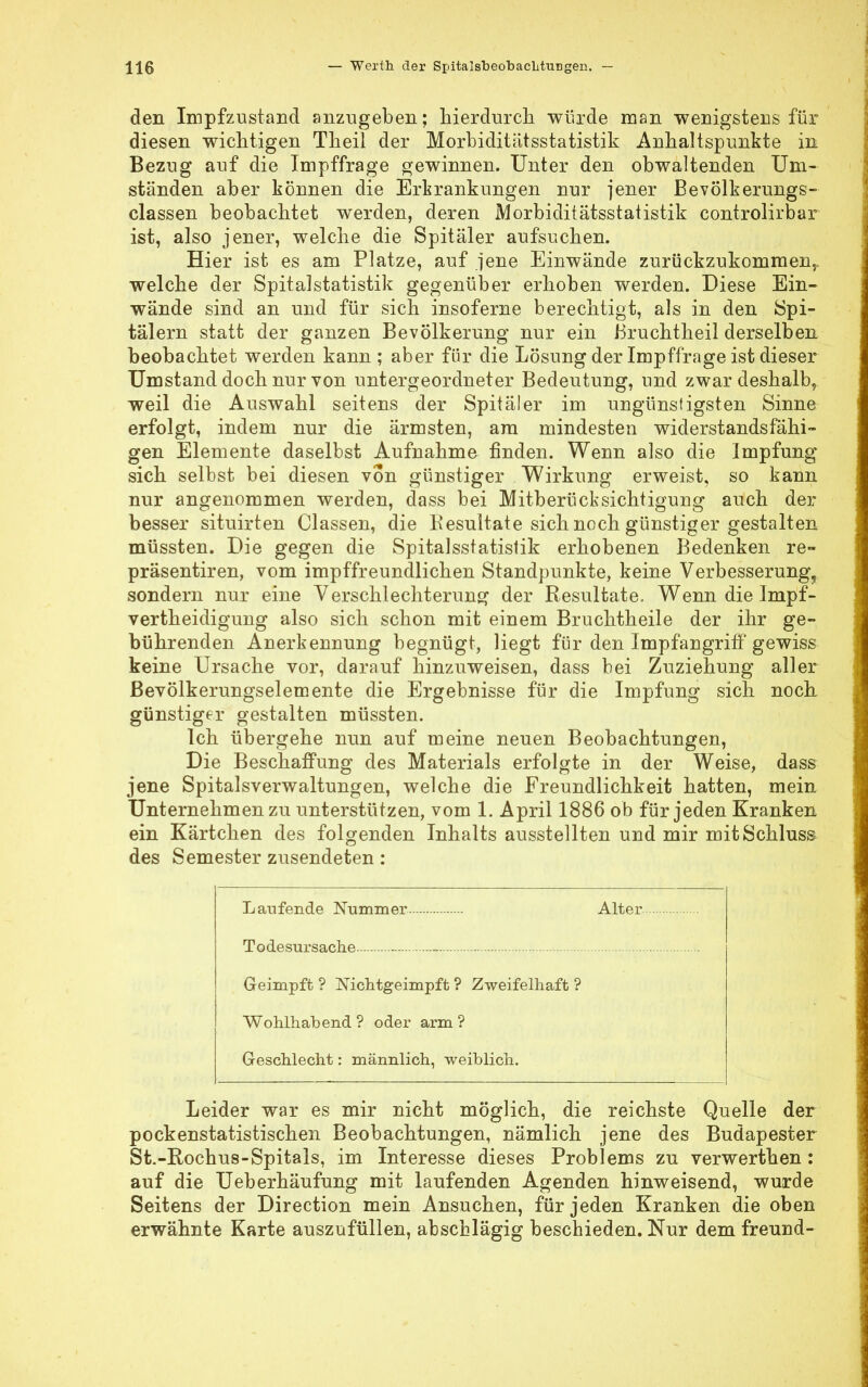 den Impfzustand anzugeben; hierdurch würde man wenigstens für diesen wichtigen Theil der Morbiditätsstatistik Anhaltspunkte in Bezug auf die Impffrage gewinnen. Unter den obwaltenden Um- ständen aber können die Ertrankungen nur jener Bevölkerungs- classen beobachtet werden, deren Morbiditätsstatistik controlirbar ist, also jener, welche die Spitäler aufsuchen. Hier ist es am Platze, auf jene Einwände zurückzukommen,, welche der Spitalstatistik gegenüber erhoben werden. Diese Ein- wände sind an und für sich insoferne berechtigt, als in den Spi- tälern statt der ganzen Bevölkerung nur ein Bruchtheil derselben beobachtet werden kann ; aber für die Lösung der Impffrage ist dieser Umstand doch nur von untergeordneter Bedeutung, und zwar deshalb, weil die Auswahl seitens der Spitäler im ungünstigsten Sinne erfolgt, indem nur die ärmsten, am mindesten widerstandsfähi- gen Elemente daselbst Aufnahme finden. Wenn also die Impfung sich selbst bei diesen von günstiger Wirkung erweist, so kann nur angenommen werden, dass bei Mitberücksichtigung auch der besser situirten Classen, die Resultate sich noch günstiger gestalten müssten. Die gegen die Spitalsstatistik erhobenen Bedenken re» präsentiren, vom impffreundlichen Standpunkte, keine Verbesserung, sondern nur eine Verschlechterung der Resultate. Wenn die Impf- vertheidigung also sich schon mit einem Bruchtheile der ihr ge- bührenden Anerkennung begnügt, liegt für den Impfangriff gewiss keine Ursache vor, darauf hinzuweisen, dass bei Zuziehung aller Bevölkerungselemente die Ergebnisse für die Impfung sich noch günstiger gestalten müssten. Ich übergehe nun auf meine neuen Beobachtungen, Die Beschaffung des Materials erfolgte in der Weise, dass jene Spitalsverwaltungen, welche die Freundlichkeit hatten, mein Unternehmen zu unterstützen, vom 1. April 1886 ob für jeden Kranken ein Kärtchen des folgenden Inhalts ausstellten und mir mitSchluss des Semester zusendeten: Laufende Nummer. Alter Todesursache - Geimpft? Nichtgeimpft? Zweifelhaft? Wohlhabend ? oder arm ? Geschlecht: männlich, weiblich. Leider war es mir nicht möglich, die reichste Quelle der pockenstatistischen Beobachtungen, nämlich jene des Budapester St.-Rochus-Spitals, im Interesse dieses Problems zu verwerthen: auf die Ueberhäufung mit laufenden Agenden hinweisend, wurde Seitens der Direction mein Ansuchen, für jeden Kranken die oben erwähnte Karte auszufüllen, abschlägig beschieden. Nur dem freund-