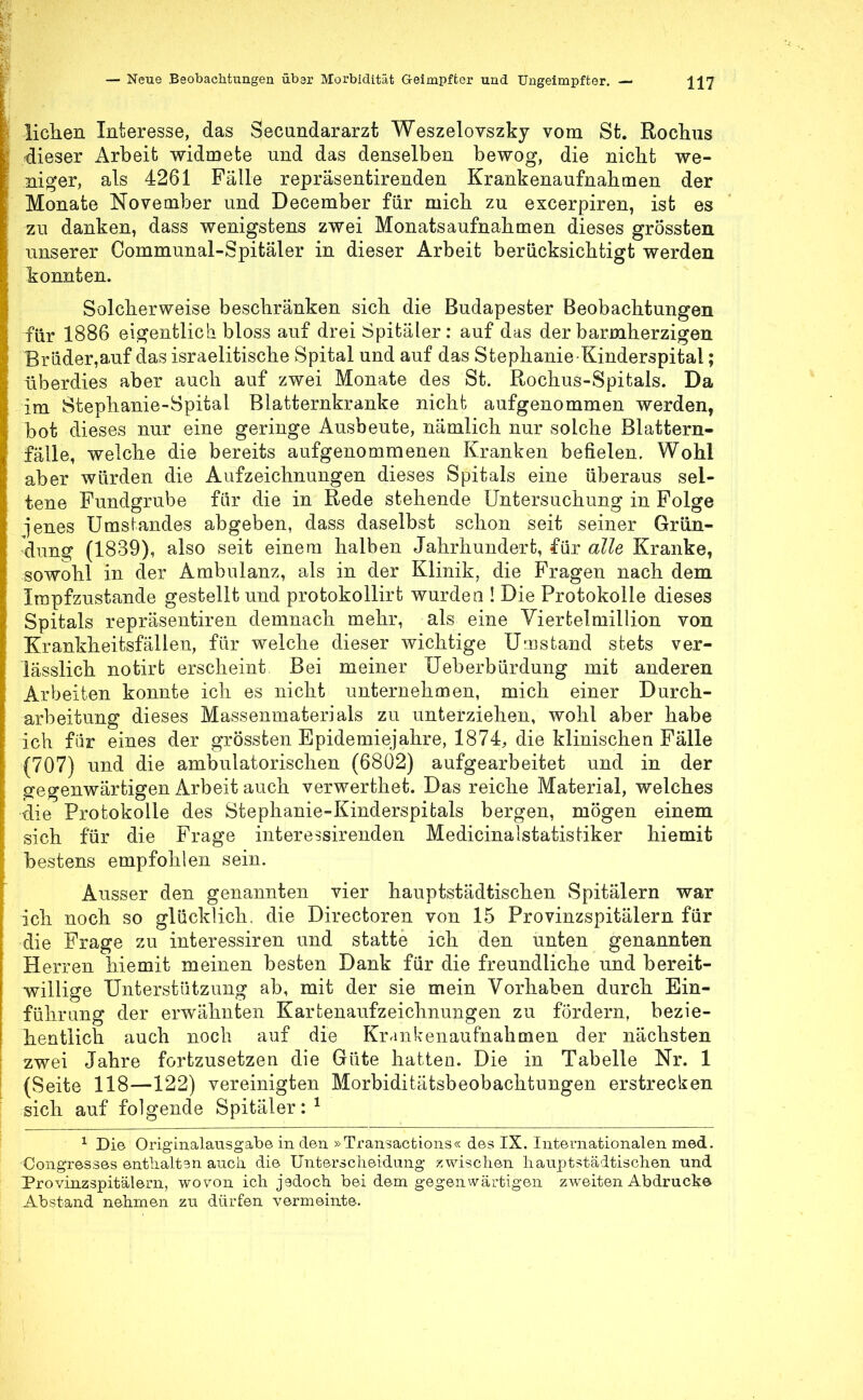 liehen Interesse, das Secundararzt Weszelovszky vom St. Rochus dieser Arbeit widmete und das denselben bewog, die nicht we- niger, als 4261 Fälle repräsentirenden Krankenaufnahmen der Monate November und December für mich zu excerpiren, ist es zu danken, dass wenigstens zwei Monatsaufnahmen dieses grÖssten unserer Communal-Spitäler in dieser Arbeit berücksichtigt werden konnten. Solcherweise beschränken sich die Budapester Beobachtungen für 1886 eigentlich bloss auf drei Spitäler: auf das der barmherzigen Brüder,auf das israelitische Spital und auf das Stephanie Kinderspital; überdies aber auch auf zwei Monate des St. Rochus-Spitals. Da im Stephanie-Spital Blatternkranke nicht aufgenommen werden, bot dieses nur eine geringe Ausbeute, nämlich nur solche Blattern- fälle, welche die bereits aufgenommenen Kranken befielen. Wohl aber würden die Aufzeichnungen dieses Spitals eine überaus sel- tene Fundgrube für die in Rede stehende Untersuchung in Folge ■jenes Umstandes abgeben, dass daselbst schon seit seiner Grün- dung (1839), also seit einem halben Jahrhundert, für alle Kranke, sowohl in der Ambulanz, als in der Klinik, die Fragen nach dem Impfzustande gestellt und protokollirt wurden ! Die Protokolle dieses Spitals repräsentiren demnach mehr, als eine Viertelmillion von Krankheitsfällen, für welche dieser wichtige Umstand stets ver- lässlich notirt erscheint Bei meiner Ueberbürdung mit anderen Arbeiten konnte ich es nicht unternehmen, mich einer Durch- arbeitung dieses Massenmaterials zu imterziehen, wohl aber habe ich für eines der grössten Epidemiejahre, 1874, die klinischen Fälle (707) und die ambulatorischen (6802) aufgearbeitet und in der gegenwärtigen Arbeit auch verwerthet. Das reiche Material, welches die Protokolle des Stephanie-Kinderspitals bergen, mögen einem sich für die Frage interessirenden Medicinalstatistiker hiemit bestens empfohlen sein. Ausser den genannten vier hauptstädtischen Spitälern war ich noch so glücklich, die Directoren von 15 Provinzspitälern für die Frage zu interessiren und statte ich den unten genannten Herren hiemit meinen besten Dank für die freundliche und bereit- willige Unterstützung ab, mit der sie mein Vorhaben durch Ein- führung der erwähnten Kartenaufzeichnungen zu fördern, bezie- hentlich auch noch auf die Krankenaufnahmen der nächsten zwei Jahre fortzusetzen die Güte hatten. Die in Tabelle Nr. 1 (Seite 118—122) vereinigten Morbiditätsbeobachtungen erstrecken sich auf folgende Spitäler:1 1 Die Originalausgabe in den »Transactions« des IX. Internationalen med. Congresses enthalten auch die Unterscheidung zwischen hauptstädtischen und Provinzspitälern, wovon ich jadoch bei dem gegenwärtigen zweiten Abdruck© Abstand nehmen zu dürfen vermeinte.