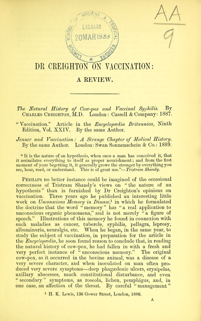 AA m CREIGHTON ON VACCINATION: A REVIEW. The Natural History of Cow-pox and Vaccinal Syphilis. By Charles Creighton, M.D. London: Cassell & Company: 1887.  Vaccination. Article in the Encyclopcedia Britannica, Ninth Edition, Vol. XXIV. By the same Author. Jenner and Vaccination: A Strange Chapter of Medical History. By the same Author. London: Swan Sonnenschein & Co.: 1889.  It is the nature of an hypothesis, when once a man has conceived it, that it assimilates everything to itself as proper nourishment; and from the first moment of your begetting it, it generally grows the stronger by everything you see, hear, read, or understand. This is of great use.—Tristram Shandy. Perhaps no better instance could be imagined of the occasional correctness of Tristram Shandy's views on  the nature of an hypothesis tlian is furnished by Dr Creighton's opinions on vaccination. Three years ago he published an interesting little work on Unconscious Memory in Disease} in which he formulated the doctrine that the word  memory  has  a real application to unconscious organic phenomena, and is not merely  a figure of speech. Illustrations of this memory he found in connexion with such maladies as cancer, tubercle, syphilis, pellagra, leprosy, albuminuria, neuralgia, etc. When he began, in the same year, to study the subject of vaccination, in preparation for the article in the Encyclopcedia, he soon found reason to conclude that, in reading the natural history of cow-pox, he had fallen in with a fresh and very perfect instance of  unconscious memory. The original cow-pox, as it occurred in the bovine animal, was a disease of a very severe character, and when inoculated on man often pro- duced very severe symptoms—deep phagsedenic ulcers, erysipelas, axillary abscesses, much constitutional disturbance, and even  secondary  symptoms, as roseola, lichen, pemphigus, and, in one case, an affection of the throat. By careful  management » H. K. Lewis, 136 Gower Street, London, 1886. A