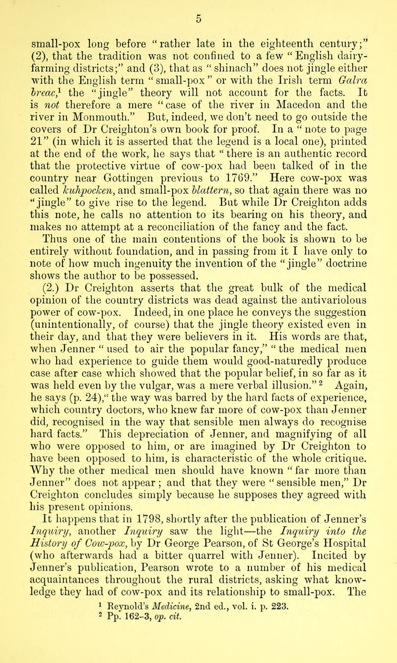 small-pox long before rather late in the eighteenth century; (2), that the tradition was not confined to a few English dairy- farming districts; and (3), that as  shinach does not jingle either with the English term  small-pox  or with the Irisli term Galra hreac} the jingle theory will not account for the facts. lb is not therefore a mere  case of the river in Macedon and the river in Monmouth. But, indeed, we don't need to go outside the covers of Dr Creighton's own book for proof. In a  note to page 21 (in which it is asserted that the legend is a local one), printed at the end of tlie work, he says that  there is an authentic record that the protective virtue of cow-pox had been talked of in the country near Gottingen previous to 1769. Here cow-pox was called kuhpocken, and small-pox hlattern, so tliat again there was no jingle to give rise to the legend. But while Dr Creighton adds this note, he calls no attention to its bearing on his theory, and makes no attempt at a reconciliation of the fancy and the fact. Thus one of the main contentions of the book is shown to be entirely without foundation, and in passing from it I have only to note of liow much ingenuity the invention of the jingle doctrine sliows the author to be possessed. (2.) Dr Creighton asserts that tlie great bulk of the medical opinion of the country districts was dead against the antivariolous power of cow-pox. Indeed, in one place he conveys tlie suggestion (unintentionally, of course) that the jingle theory existed even in their day, and that they were believers in it. His words are that, when Jenner  used to air the popular fancy,  the medical men who had experience to guide them would good-naturedly produce case after case which showed that the popular belief, in so far as it was held even by the vulgar, was a mere verbal illusion. ^ Again, he says (p. 24), the way was bari'ed by the hard facts of experience, which country doctors, who knew far more of cow-pox than Jenner did, recognised in the way that sensible men always do recognise hard facts. This depreciation of Jenner, and magnifying of all who were opposed to him, or are imagined by Dr Creighton to have been opposed to him, is characteristic of the whole critique. Why tlie other medical men should have known  far more than Jenner does not appear ; and that they were  sensible men, Dr Creighton concludes simply because he supposes they agreed with his present opinions. It happens that in 1798, shortly after the publication of Jenner's Inquiry, another Inqidry saw the light—the Inqxdry into the History of Cow-pox, by Dr George Pearson, of St George's Hospital (who afterwards had a bitter quarrel with Jenner). Incited by jenner's publication, Pearson wrote to a number of his medical acquaintances throughout the rural districts, asking what know- ledge they had of cow-pox and its relationship to small-pox. The 1 Reynold's Medicine, 2nd ed., vol. i. p. 223. 2 Pp. 162-3, op. cit.