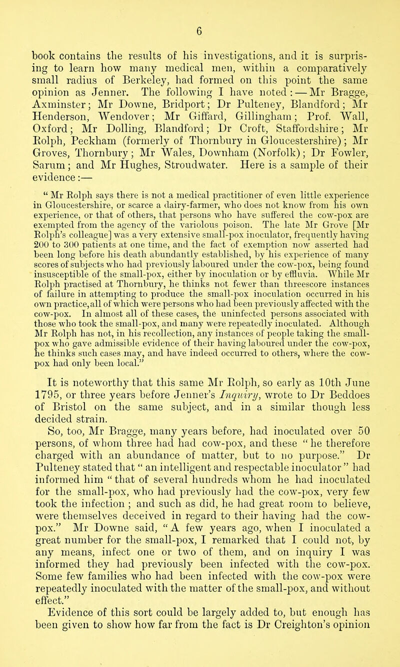 book contains the results of his investigations, and it is surpris- ing to learn how many medical men, within a comparatively small radius of Berkeley, had formed on this point the same opinion as Jenner. The following I have noted: — Mr Bragge, Axminster; Mr Downe, Bridport; Dr Pulteney, Blandford; Mr Henderson, Wendover; Mr Giffard, Gillingham; Prof. Wall, Oxford; Mr Dolling, Blandford; Dr Croft, Staffordshire; Mr Eolph, Peckham (formerly of Thornbnry in Gloucestershire); Mr Groves, Thornbury; Mr Wales, Downham (Norfolk); Dr Fowler, Sarum; and Mr Hughes, Stroudwater. Here is a sample of their evidence:—  Mr Eolph says there is not a medical practitioner of even little experience in Gloucestershire, or scarce a dairy-farmer, who does not know from his own experience, or that of others, that persons who have suffered the cow-pox are exempted from the agency of the variolous poison. The late Mr Grove [Mr Eolph's colleague] was a very extensive small-pox inoculator, frequently having 200 to 300 patients at one time, and the fact of exemption now asserted had been long before his death abundantly established, by his experience of many scores of subjects who had jjreviously laboured under the cow-pox, being found insusceptible of the small-j^ox, either by inocidation or by efHuvia. While Mr Eolph practised at Thornbury, he thinks not fewer than threescore instances of failure in attempting to produce the small-pox inoculation occiirred in his own practice,all of which were persons who had Ijeen previously affected with the cow-pox. In almost all of these cases, the uninfected persons associated with those who took the small-pox, and many were repeatedly inoculated. Although Mr Eolph has not, in his recollection, any instances of people taking the small- pox who gave admissible evidence of their having laboured under the cow-pox, he thinks such cases may, and have indeed occurred to others, where the cow- pox had only been local. It is noteworthy that this same Mr Eolph, so early as 10th June 1795, or three years before Jenner's Inqxiiry, wrote to Dr Beddoes of Bristol on the same subject, and in a similar though less decided strain. So, too, Mr Bragge, many years before, had inoculated over 50 persons, of whom three had had cow-pox, and these  he therefore charged with an abundance of matter, but to no purpose. Dr Pulteney stated that  an intelligent and respectable inoculator  had informed him that of several hundreds whom he had inoculated for the small-pox, who had previously had the cow-pox, very few took the infection ; and such as did, he had great room to believe, were themselves deceived in regard to their having had the cow- pox. Mr Downe said,  A few years ago, when I inoculated a great number for the small-pox, I remarked that I could not, by any means, infect one or two of them, and on inquiry I was informed they had previously been infected with the cow-pox. Some few families who had been infected with the cow-pox were repeatedly inoculated with the matter of the small-pox. and without effect. Evidence of this sort could be largely added to, but enough has been given to show how far from the fact is Dr Creighton's opinion