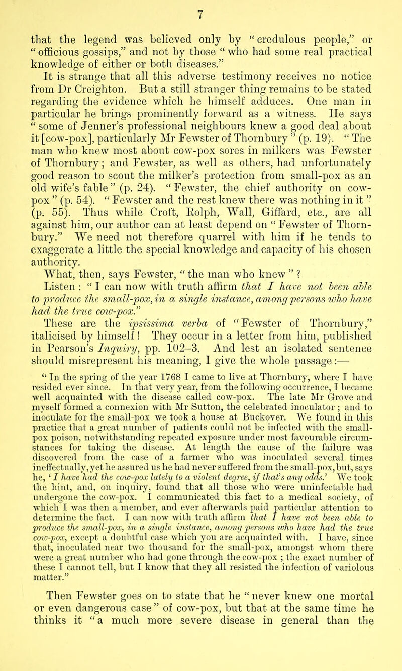 that the legend was believed only by  credulous people, or  officious gossips, and not by those  who had some real practical knowledge of either or both diseases. It is strange that all this adverse testimony receives no notice from Dr Creighton. But a still stranger thing remains to be stated regarding the evidence which he himself adduces. One man in particular he brings prominently forward as a witness. He says  some of Jenner's professional neighbours knew a good deal about it [cow-pox], particularly Mr Fewster of Thornbury  (p. 19).  The man who knew most about cow-pox sores in milkers was Fewster of Tliornbury; and Fewster, as well as others, had unfortunately good reason to scout the milker's protection from small-pox as an old wife's fable  (p. 24).  Fewster, tlie chief authority on cow- pox  (p. 54).  Fewster and the rest knew there was nothing in it  (p. 55). Thus while Croft, llolph. Wall, Giffard, etc., are all against him, our author can at least depend on Fewster of Thorn- bury. We need not therefore quarrel with him if he tends to exaggerate a little the special knowledge and capacity of his chosen autliority. What, then, says Fewster,  the man who knew  ? Listen :  I can now with truth affirm that I have not been aUe to produce the small-pox, in a single instance, among persons ivho have had the true cow-pox. Tliese are the iptsissima verba of Fewster of Thornbury, italicised by himself! They occur in a letter from him, published in Pearson's Inquiry, pp. 102-3. And lest an isolated sentence should misrepresent his meaning, 1 give the whole passage :—  In the spring of the year 1768 I came to live at Thornbury, where I have resided ever since. In that very year, from the following occurrence, I became well acquainted with the disease called cow-pox. The late Mr Grove and myself formed a connexion with Mr Sutton, the celebrated inoculator ; and to inoculate for the small-pox we took a house at Buckover. We found in this practice that a great nmnber of patients could not be infected with the small- pox poison, notwithstanding repeated exposure under most favourable circum- stances for taking the disease. At length the cause of the failure was discovered from the case of a farmer who was inoculated several times ineffectually, yet he assured iis he had never suffered from the small-pox, but, says he, ' I have had the cow-pox lately to a violent degree, if that's any odds.' We took the hint, and, on inquiry, found that all those who were uninfectable had undergone the cow-pox. I communicated this fact to a medical society, of which I was then a member, and ever afterwards paid particular attention to determine the fact. I can now with truth affirm that I have not been able to produce the small-pox, in a single instance, among persons who have had the true cow-pox, except a doubtful case which you are acquainted with. I have, since that, inoculated near two thousand for the small-pox, amongst whom there were a great number who had gone through the cow-pox ; the exact number of these I cannot tell, but I know that they all resisted the infection of variolous matter. Then Fewster goes on to state that he  never knew one mortal or even dangerous case  of cow-pox, but that at the same time lie thinks it  a much more severe disease in general than the