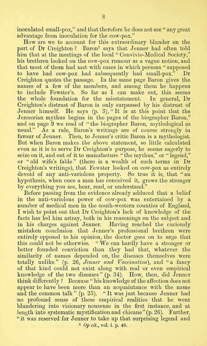 iuoculated small-pox, and that therefore he does not see  any great advantage from inoculation for the cow-pox. How are we to account for this extraordinary blunder on the part of Dr Creighton ? Baron^ says that Jenner had often told him that at the meetings of the local  Convivio-Medical Society, his brethren looked on the cow-pox rumour as a vague notion, and that most of them had met with cases in which persons  supposed to have had cow-pox had subsequently had small-pox. Dr Creighton quotes the passage. In the same page Baron gives the names of a few of the members, and among them he happens to include Fewster's. So far as I can make out, this seems the whole foundation for the misstatement. In general, Dr Creighton's distrust of Baron is only surpassed by his distrust of Jenner himself. He says (p. 3),  It is at this point that the Jenuerian mythus begins in the pages of the biograplier Baron, and on page 9 we read of  the biographer Baron, mythological as usual. As a rule, Baron's writings are of course strongly in favour of Jenner. Then, to Jenner's critic Baron is a mythologist. But when Baron makes the above statement, so little calculated even as it is to serve Dr Creighton's purpose, he seems eagerly to seize on it, and out of it to manufacture  the mythus, or  legend, or  old wife's fable (there is a wealth of such terms in Dr Creighton's writings), that Fewster looked on cow-pox as entirely devoid of any anti-variolous property. So true it is, that an hypothesis, when once a man has conceived it, grows tlie stronger by everything you see, hear, read, or understand. Before passing from the evidence already adduced that a belief in the anti-variolous power of cow-pox was entertained by a number of medical men in the south-western counties of England, I wish to point out that Dr Creighton's lack of knowledge of the facts has led him astray, both in his reasonings on the subject and in his charges against Jenner. Having reached the curiously mistaken conclusion that Jenner's professional brethren were entirely opposed to his opinion, the doctor goes on to urge that this could not be otherwise.  We can hardly have a stronger or better founded conviction than they had that, whatever the similarity of names depended on, tlie diseases themselves were totally unlike (p. 26, Jenner and Vaccination), and a fancy of that kind could not exist along with real or even empirical knowledge of the two diseases  (p. 34). How, then, did Jenner think differently ? Because  his knowledge of the affection does not appear to have been more than an acquaintance with the name and the common talk  (p. 25).  It was just because Jenner had no profound sense of these empirical realities that he went blundering into visionary nonsense in the first instance, and at length into systematic mystification and chicane (p. 26). Further,  it was reserved for Jenner to take up that surprising legend and 1 Op cit., vol. i. p. 48.