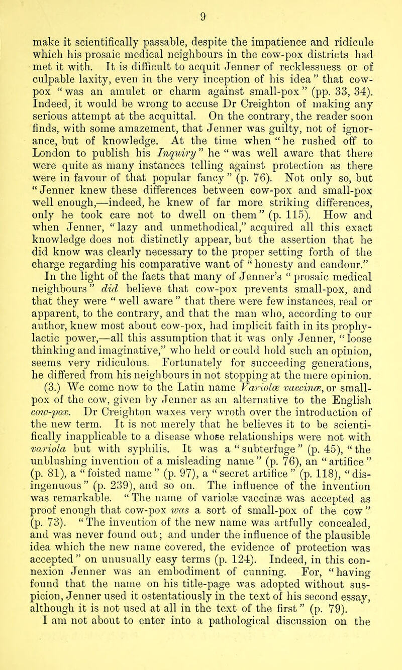 make it scientifically passable, despite the impatience and ridicule which his prosaic medical neighbours in the cow-pox districts had met it with. It is difficult to acquit Jenner of recklessness or of culpable laxity, even in the very inception of liis idea  that cow- pox  was an amulet or charm against small-pox (pp. 33, 34). Indeed, it would be wrong to accuse Dr Creighton of making any serious attempt at the acquittal. On the contrary, the reader soon finds, with some amazement, that Jenner was guilty, not of ignor- ance, but of knowledge. At the time when he ruslied off to London to publish his Inquiry he  was well aware that there were quite as many instances telling against protection as there were in favour of that popular fancy  (p. 76). Not only so, but Jenner knew these differences between cow-pox and small-pox well enough,—indeed, he knew of far more striking differences, only he took care not to dwell on them (p. 115). How and when Jenner,  lazy and unmethodical, acquired all this exact knowledge does not distinctly appear, but the assertion that he did know was clearly necessary to the proper setting forth of tlie charge regarding his comparative want of  honesty and candour. In the light of the facts that many of Jenner's  prosaic medical neighbours did believe that cow-pox prevents small-pox, and that they were  well aware  that there were few instances, real or apparent, to the contrary, and that the man wlio, according to our author, knew most about cow -pox, liad implicit faith in its prophy- lactic power,—all this assumption that it was only Jenner,  loose thinking and imaginative, who held or could liold such an opinion, seems very ridiculous. Fortunately for succeeding generations, he differed from his neighbours in not stopping at the mere opinion. (3.) We come now to the Latin name Variolce vaccince, or small- pox of the cow, given by Jenner as an alternative to the Englisli cow-pox. Dr Creigiiton waxes very wroth over the introduction of the new term. It is not merely that he believes it to be scienti- fically inapplicable to a disease whose relationsliips were not with variola but with syphilis. It was a  subterfuge  (p. 45),  the unblushing invention of a misleading name  (p. 76), an  artifice  (p. 81), a  foisted name  (p. 97), a  secret artifice  (p. 118),  dis- ingenuous  (p. 239), and so on. The influence of the invention was remarkable.  The name of variolse vaccinae was accepted as proof enough that cow-pox luas a sort of small-pox of the cow  (p. 73). The invention of the new name was artfully concealed, and was never found out; and under the influence of the plausible idea which the new name covered, the evidence of protection was accepted on unusually easy terms (p. 124). Indeed, in this con- nexion Jenner was an embodiment of cunning. For, having found that the name on his title-page was adopted without sus- picion, Jenner used it ostentatiously in the text of his second essay, although it is not used at all in the text of the first (p. 79). I am not about to enter into a pathological discussion on the