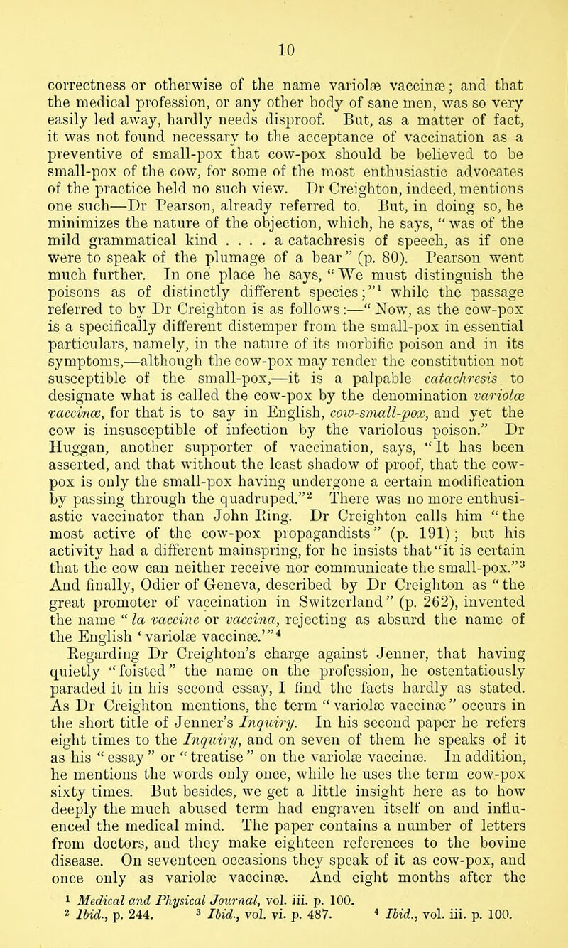 correctness or otherwise of the name variolas vaccinge; and that the medical profession, or any other body of sane men, was so very easily led away, hardly needs disproof. But, as a matter of fact, it was not found necessary to the acceptance of vaccination as a preventive of small-pox that cow-pox should be believed to be small-pox of the cow, for some of the most enthusiastic advocates of the practice held no such view. Dr Creighton, indeed, mentions one such—Dr Pearson, already referred to. But, in doing so, he minimizes the nature of the objection, which, he says,  was of the mild grammatical kind .... a catachresis of speech, as if one were to speak of the plumage of a bear  (p. 80). Pearson went much further. In one place he says,  We must distinguish the poisons as of distinctly different species;' while the passage referred to by Dr Creighton is as follows:— Now, as the cow-pox is a specifically different distemper from the small-pox in essential particulars, namely, in the nature of its morbific poison and in its symptoms,—although the cow-pox may render the constitution not susceptible of the sraall-pox,—it is a palpable catachresis to designate what is called the cow-pox by the denomination variolce vaccince, for that is to say in English, coiv-small-pox, and yet the cow is insusceptible of infection by the variolous poison. Dr Huggan, anotlier supporter of vaccination, says,  It has been asserted, and that without the least shadow of proof, that the cow- pox is only the small-pox having undergone a certain modification by passing through the quadruped.^ There was no more enthusi- astic vaccinator than John Eing. Dr Creighton calls him  the most active of the cow-pox propagandists (p. 191); but his activity had a different mainspring, for he insists that it is certain that the cow can neither receive nor communicate the small-pox.^ And finally, Odier of Geneva, described by Dr Creigliton as the great promoter of vaccination in Switzerland (p. 262), invented the name  la vaccine or vaccina, rejecting as absurd the name of the English 'variolte vaccinae.'* Eegarding Dr Creighton's charge against Jenner, that having quietly  foisted the name on the profession, he ostentatiously paraded it in his second essay, I find the facts hardly as stated. As Dr Creighton mentions, the term  variolar vaccinte  occurs in the short title of Jenner's Inquiry. In his second paper he refers eight times to the Inqidry, and on seven of them he speaks of it as his  essay  or  treatise  on the variolse vaccinas. In addition, he mentions the words only once, while he uses the term cow-pox sixty times. But besides, we get a little insight here as to how deeply the much abused term had engraven itself on and influ- enced the medical mind. The paper contains a number of letters from doctors, and they make eighteen references to the bovine disease. On seventeen occasions they speak of it as cow-pox, and once only as variolae vaccinse. And eight months after the 1 Medical and Physical Journal, vol. iii. p. 100. 2 Ibid., p. 244. 3 Ibid., vol. vi. p. 487. * Ibid., vol. iii. p. 100.