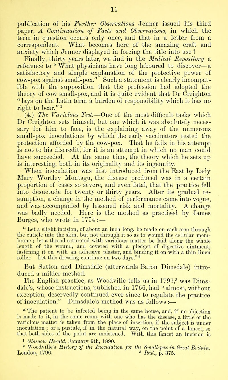 publication of his Further Observations Jenner issued his third paper, A Continuation of Facts and Observations, in which the term in question occurs only once, and that in a letter from a correspondent. What becomes here of the amazing craft and anxiety which Jenner displayed in forcing the title into use ? Finally, thirty years later, we find in the Medical Repository a reference to  What physicians have long laboured to discover—a satisfactory and simple explanation of the protective power of cow-pox against small-pox. Such a statement is clearly incompat- ible with the supposition that the profession had adopted tlie theory of cow small-pox, and it is quite evident that Dr Creighton  lays on the Latin term a burden of responsibility which it has no right to bear. ^ (4.) The Variolous Test.—One of the most difficult tasks which Dr Creighton sets himself, but one which it was absolutely neces- sary for him to face, is the explaining away of the numerous small-pox inoculations by which the early vaccinators tested the protection afforded by the cow-pox. That he fails in his attempt is not to his discredit, for it is an attempt in which no man could have succeeded. At the same time, the theory which he sets up is interesting, both in its originality and its ingenuity. When inoculation was first introduced from the East by Lady Mary Wortley Montagu, the disease produced was in a certain proportion of cases so severe, and even fatal, that the practice fell into desuetude for twenty or thirty years. After its gradual re- sumption, a change in the method of performance came into vogue, and was accompanied by lessened risk and mortality. A change was badly needed. Here is the method as practised by James Surges, who wrote in 1754 :—  Let a slight incision, of abont an inch long, be made on each arm throngh the cuticle into the skin, but not through it so as to wound the cellular mem- brane ; let a thread saturated with variolous matter be laid along the whole length of the wound, and covered with a pledget of digestive ointment, fastening it on with an adhesive plaster, and binding it on with a thin linen roller. Let this dressing continue on two days. ^ But Sutton and Dimsdale (afterwards Baron Dimsdale) intro- duced a milder method. The English practice, as Woodville tells us in 179r),3 was Dims- dale's, whose instructions, published in 1766, had  almost, without exception, deservedly continued ever since to regulate the practice of inoculation. Dimsdale's method was as follows :—  The patient to be infected being in the same hoiise, and, if no objection is made to it, in the same room, with one who has the disease, a little of the variolous matter is taken from the place of insertion, if the subject is under inoculation ; or a pustule, if in the natural way, on the point of a lancet, so that both sides of the point are moistened. With this lancet an incision is 1 Glasgow Herald, January 9th, 1890. 2 Woodville's History of the Inocidation for the Small-'pox in Great Britain. Loudon, 1796. 3 /fe^f?., p. 375.