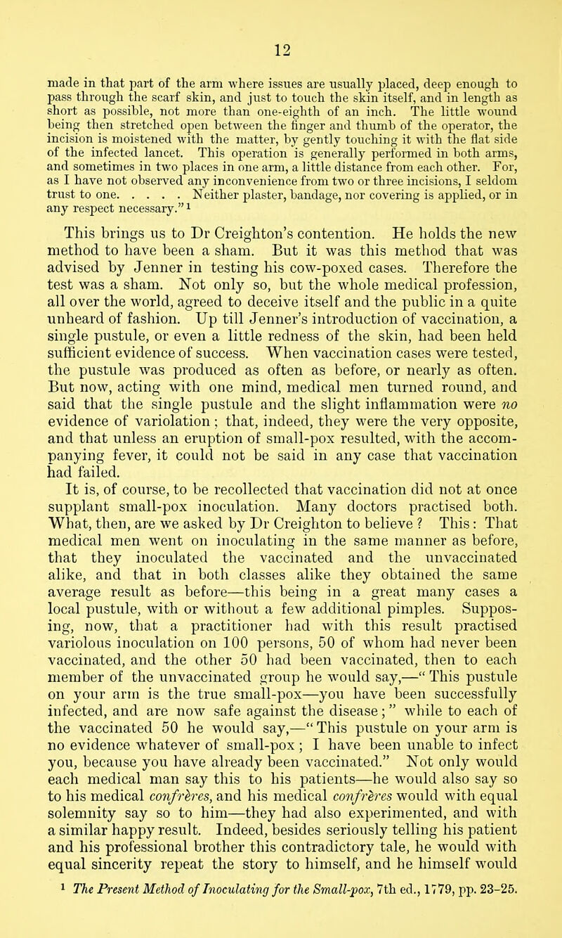 made in that part of the arm where issues are usually placed, deep enough to pass through the scarf skin, and just to touch the skin itself, and in length as short as possible, not more than one-eighth of an inch. The little wound being then stretched open between the finger and thumb of the operator, the incision is moistened with the matter, by gently touching it with the flat side of the infected lancet. This operation is generally performed in both arms, and sometimes in two places in one arm, a little distance from each other. For, as I have not observed any inconvenience from two or three incisions, I seldom trust to one Neither plaster, bandage, nor covering is applied, or in any respect necessary. i This brings us to Dr Creighton's contention. He holds the new method to have been a sham. But it was this method that was advised by Jenner in testing his cow-poxed cases. Therefore the test was a sham. Not only so, but the whole medical profession, all over the world, agreed to deceive itself and the public in a quite unheard of fashion. Up till Jenner's introduction of vaccination, a single pustule, or even a little redness of the skin, had been held sufiicient evidence of success. When vaccination cases were tested, the pustule was produced as often as before, or nearly as often. But now, acting with one mind, medical men turned round, and said that the single pustule and the slight inflammation were no evidence of variolation; that, indeed, they were the very opposite, and that unless an eruption of small-pox resulted, with the accom- panying fever, it could not be said in any case that vaccination had failed. It is, of course, to be recollected that vaccination did not at once supplant small-pox inoculation. Many doctors practised both. What, then, are we asked by Dr Creighton to believe ? This: That medical men went on inoculating in the same manner as before, that they inoculateil the vaccinated and the unvaccinated alike, and that in both classes alike they obtained the same average result as before—this being in a great many cases a local pustule, with or without a few additional pimples. Suppos- ing, now, that a practitioner had with this result practised variolous inoculation on 100 persons, 50 of whom had never been vaccinated, and the other 50 had been vaccinated, then to each member of the unvaccinated group he would say,— This pustule on your arm is the true small-pox—you have been successfully infected, and are now safe against the disease; while to each of the vaccinated 50 he would say,— This pustule on your arm is no evidence whatever of small-pox ; I have been unable to infect you, because you have already been vaccinated. Not only would each medical man say this to his patients—he would also say so to his medical confrlres, and his medical confreres would with equal solemnity say so to him—they had also experimented, and with a similar happy result. Indeed, besides seriously telling his patient and his professional brother this contradictory tale, he would with equal sincerity repeat the story to himself, and he himself would 1 The Present Method of Inoculating for the Small-pox, 7th ed., 1779, pp. 23-25.