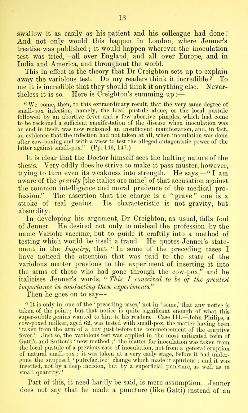 1'> o swallow it as easily as his patient and his colleague had done! And not only would this happen in London, where Jenner's treatise was published; it would happen wherever the inoculation test was tried,—all over England, and all over Europe, and in India and America, and throughout the world. This in effect is the theory that Dr Creighton sets up to explain away the variolous test. Do my readers think it incredible ? To me it is incredible that they should think it anything else. Never- theless it is so. Here is Creighton's summing up:—  We come, then, to this extraordinary result, that the very same degree of small-pox infection, namely, the local pustule alone, or the local pustule followed by an abortive fever and a few abortive pimples, which had come to be reckoned a sufficient manifestation of the disease when inoculation was an end in itself, was now reckoned an insufficient manifestation, and, in fact, an evidence that the infection had not taken at all, when inoculation was done after cow-poxing and with a view to test the alleged antagonistic power of the latter against small-pox.—(Pp. 146, 147.) It is clear that the Doctor himself sees the halting nature of the thesis. Very oddly does he strive to make it pass muster, however, trying to turn even its weakness into strengtli. He says,— I am aware of the gravity [the italics are mine] of that accusation against the common intelligence and moral prudence of the medical pro- fession. The assertion that the charge is a  grave one is a stroke of real genius. Its characteristic is not gravity, but absurdity. In developing his argument, Dr Creighton, as usual, falls foul of Jenner. He desired not only to mislead the profession by the name Variolte vaccinae, but to guide it craftily into a method of testing which would be itself a fraud. He quotes Jenner's state- ment in the Inquiry, that  In some of the preceding cases I have noticed the attention that was paid to the state of the variolous matter previous to the experiment of inserting it into the arms of those who had gone through the cow-pox, and he italicises Jenner's words,  This I conceived to he of the greatest importance in conducting these experiments. Tlien he goes on to say—  It is only in one of the ' preceding cases,' not in ' some,' that any notice is taken of the point; but that notice is quite significant enough of what this super-subtle genius wanted to hint to his readers. Case III.—John Philips, a cow-poxed milker, aged 62, was tested with small-j^ox, the matter having been 'taken from the arm of a boy just before the commencement of the eruptive fever.' Just so, the variolous test was applied in the most mitigated form of Gatti's and Sutton's ' new method ;' the matter for inoculation was taken from the local pustule of a previous case of inoculation, not from a general eruption of natural small-pox ; it was taken at a very early stage, before it had under- gone the supposed ' putrefactive' change which made it spurious ; and it was inserted, not by a deep incision, but by a superficial puncture, as well as in small quantity. Part of this, it need hardly be said, is mere assumption. Jenner does not say that he made a puncture (like Gatti) instead of an