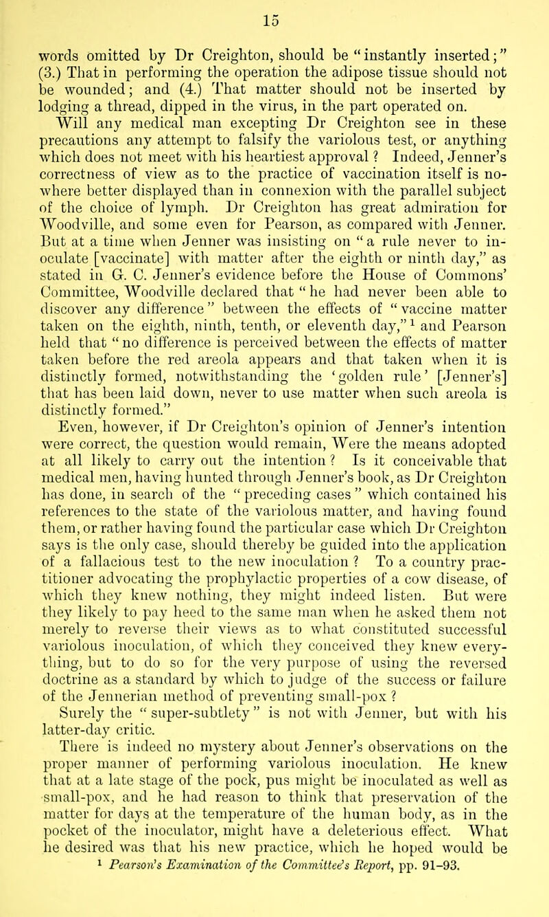 words omitted by Dr Creighton, sliould be  instantly inserted; (3.) That in performing the operation the adipose tissue should not he wounded; and (4.) That matter should not be inserted by lodging a thread, dipped in the virus, in the part operated on. Will any medical man excepting Dr Creighton see in these precautions any attempt to falsify the variolous test, or anything which does not meet with his heartiest approval ? Indeed, Jenner's correctness of view as to the practice of vaccination itself is no- where better displayed than in connexion with the parallel subject of the choice of lymph. Dr Creighton has great admiration for Woodville, and some even for Pearson, as compared witli Jenner. But at a time when Jenner was insisting on a rule never to in- oculate [vaccinate] with matter after the eighth or ninth day, as stated in G. C. Jenner's evidence before tlie House of Commons' Committee, Woodville declared that  he had never been able to discover any difference between the effects of  vaccine matter taken on the eighth, ninth, tenth, or eleventh day, ^ and Pearson held that no difference is perceived between the effects of matter taken before the red areola appears and that taken when it is distinctly formed, notwithstanding the ' golden rule' [Jenner's] that has been laid down, never to use matter when such areola is distinctly formed. Even, however, if Dr Creighton's opinion of Jenner's intention were correct, the question would remain. Were the means adopted at all likely to carry out the intention ? Is it conceivable that medical men, having hunted through Jenner's book, as Dr Creighton has done, in search of the  preceding cases  wliich contained his references to the state of the variolous matter, and having found them, or rather having found the particular case which Dr Creighton says is the only case, should thereby be guided into the application of a fallacious test to the new inoculation ? To a country prac- titioner advocating the prophylactic properties of a cow disease, of which they knew nothing, they might indeed listen. But were they likely to pay heed to the same man when he asked them not merely to reverse their views as to what constituted successful variolous inoculation, of which they conceived they knew every- thing, but to do so for the very purpose of using the reversed doctrine as a standard by which to judge of the success or failure of the Jennerian method of preventing small-pox ? Surely the  super-subtlety is not with Jenner, but with his latter-day critic. There is indeed no mystery about Jenner's observations on the proper manner of performing variolous inoculation. He knew that at a late stage of the pock, pus might be inoculated as well as small-pox, and he had reason to think that preservation of the matter for days at the temperature of the human body, as in the pocket of the inoculator, might have a deleterious effect. What he desired was that his new practice, which he hoped would be 1 Pearson's Examination of the Committee's Report, pp. 91-93.