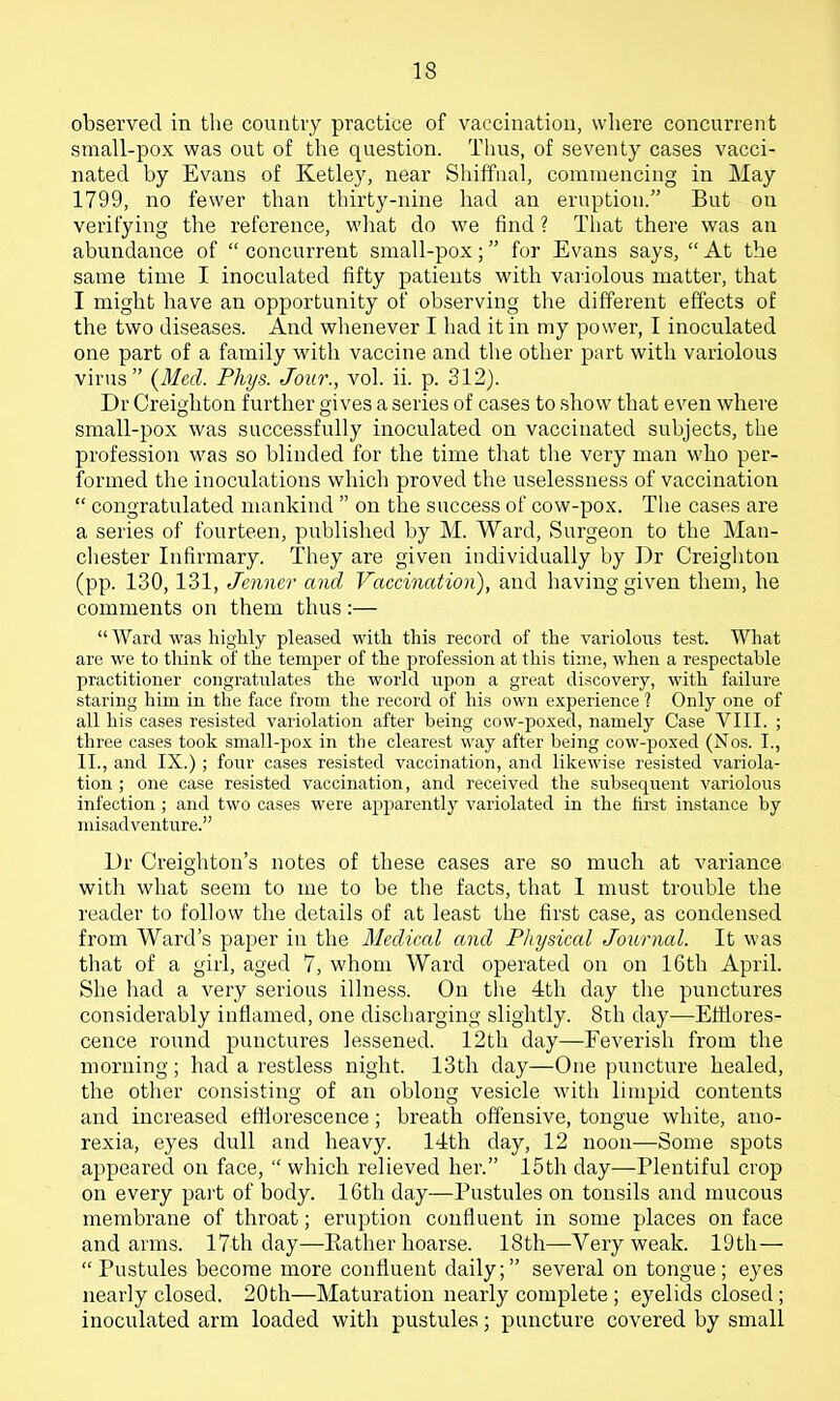 observed in tlie country practice of vaccination, wliere concurrent small-pox was out of the question. Thus, of seventy cases vacci- nated by Evans of Ketley, near Shiffiial, commencing in May 1799, no fewer than thirty-nine had an eruption. But on verifying the reference, what do we find ? That there was an abundance of  concurrent small-pox; for Evans says,  At the same time I inoculated fifty patients with vaiiolous matter, that I might have an opportunity of observing the different effects of the two diseases. And whenever I had it in my power, I inoculated one part of a family with vaccine and the other part with variolous virus {Med. Phys. Jour., vol. ii. p. 312). Dr Creighton further gives a series of cases to show that even where small-pox was successfully inoculated on vaccinated subjects, the profession was so blinded for the time that the very man who per- formed the inoculations which proved the uselessness of vaccination  congratulated mankind  on the success of cow-pox. The cases are a series of fourteen, published by M. Ward, Surgeon to the Man- chester Infirmary. They are given individually by Dr Creighton (pp. 130, 131, Jenner and Vaccination), and having given them, he comments on them thus:—  Ward was highly pleased with this record of the varioloiis test. What are we to think of the temper of the profession at this time, when a respectable practitioner congratulates the world upon a great discovery, with faihire staring him in the face from the record of his own experience 1 Only one of all his cases resisted variolation after being cow-poxed, namely Case VIII. ; three cases took small-pox in the clearest way after being cow-poxed (Nos. I., II., and IX.) ; four cases resisted vaccination, and likewise resisted variola- tion ; one case resisted vaccination, and received the subsequent variolous infection ; and two cases were apparently variolated in the first instance by misadventure. Dr Creighton's notes of these cases are so much at variance with what seem to me to be the facts, that 1 must trouble the reader to follow the details of at least the first case, as condensed from Ward's paper in the Medical and Physical Journal. It was that of a girl, aged 7, whom Ward operated on on 16th April. She had a very serious illness. On the 4th day the punctures considerably inflamed, one discharging slightly. 8th day—Eftiores- cence round punctures lessened. 12th day—Feverish from the morning; had a restless night. 13th day—One puncture healed, the other consisting of an oblong vesicle with limpid contents and increased efflorescence; breath offensive, tongue white, ano- rexia, eyes dull and heavy. 14th day, 12 noon—Some spots appeared on face,  which relieved her. 15th day—Plentiful crop on every part of body. ICth day—Pustules on tonsils and mucous membrane of throat; eruption confluent in some places on face and arms. 17th day—Eather hoarse. 18th—Very weak. 19th — Pustules become more confluent daily; several on tongue; eyes nearly closed, 20th—Maturation nearly complete ; eyelids closed ; inoculated arm loaded with pustules; puncture covered by small