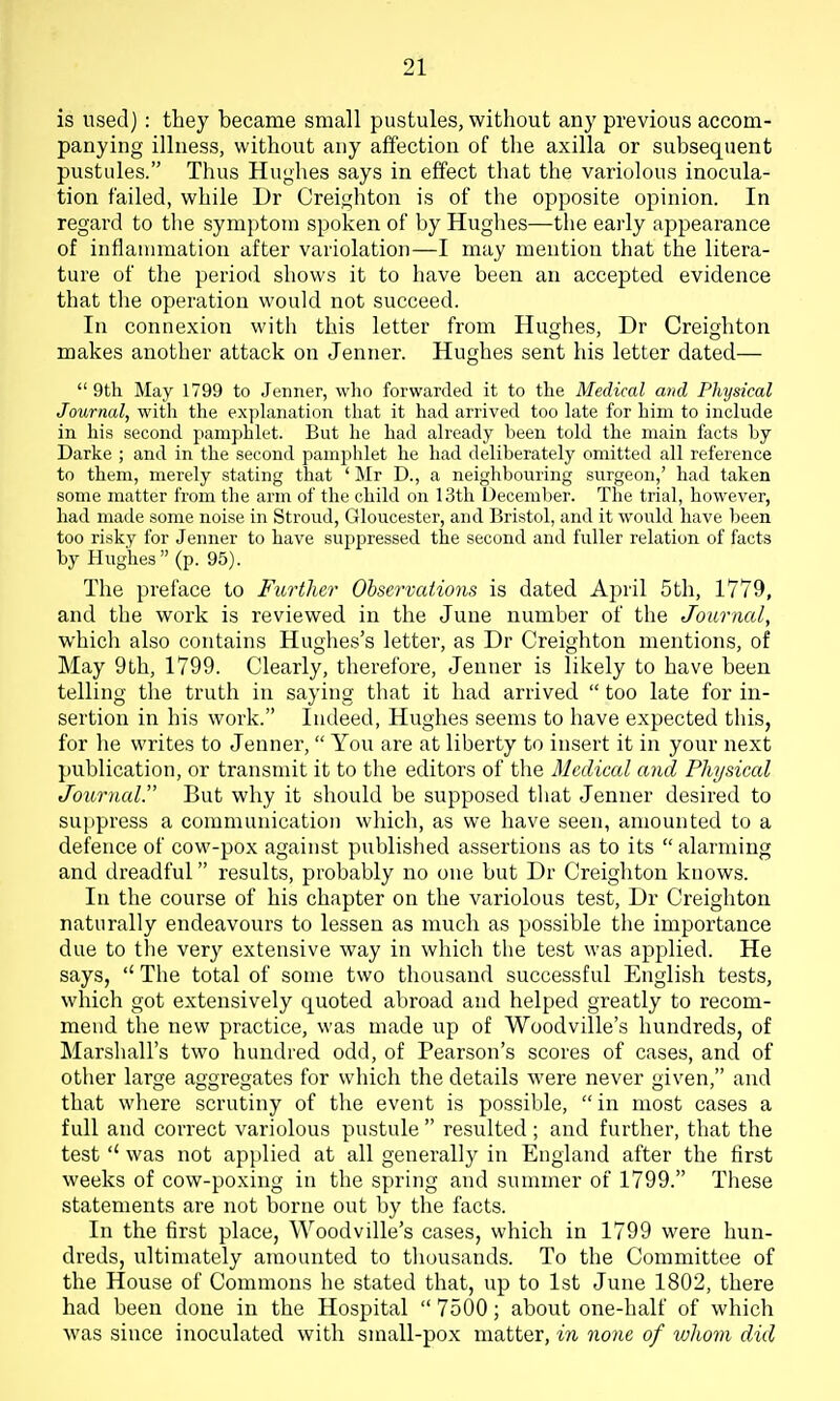is used) : they became small pustules, without any previous accom- panying illness, without any affection of the axilla or subsequent pustules. Thus Hughes says in effect that the variolous inocula- tion failed, while Dr Creighton is of the opposite opinion. In regard to the symptom spoken of by Hughes—the early appearance of inflammation after variolation—I may mention that the litera- ture of the period shows it to have been an accepted evidence that the operation would not succeed. In connexion with this letter from Hughes, Dr Creighton makes another attack on Jenner. Hughes sent his letter dated—  9th May 1799 to Jenner, who forwarded it to the Medical and Physical Journal, with the explanation that it had arrived too late for him to include in his second pamphlet. But he had already been told the main facts by Darke ; and in the second pamphlet he had deliberately omitted all reference to them, merely stating that ' Mr D., a neighbouring surgeon,' had taken some matter from the arm of the child on 13th December. The trial, however, had made some noise in Stroud, Gloucester, and Bristol, and it would have been too risky for Jenner to have supjjressed the second and fuller relation of facts by Hughes (p. 95). The preface to Further Ohservations is dated April 5th, 1779, and the work is reviewed in the June number of the Journal, which also contains Hughes's letter, as Dr Creighton mentions, of May 9th, 1799. Clearly, therefore, Jenner is likely to have been telling the truth in saying that it had arrived  too late for in- sertion in his work. Indeed, Hughes seems to have expected this, for he writes to Jenner,  You are at liberty to insert it in your next publication, or transmit it to the editors of the Medical and Physical Journal. But why it should be supposed that Jenner desired to suppress a communication which, as we have seen, amounted to a defence of cow-pox against published assertions as to its  alarming and dreadful results, probably no one but Dr Creighton knows. In the course of his chapter on the variolous test, Dr Creighton naturally endeavours to lessen as much as possible the importance due to the very extensive way in which the test was applied. He says,  The total of some two thousand successful English tests, which got extensively quoted abroad and helped greatly to recom- mend the new practice, was made up of Woodville's hundreds, of Marshall's two hundred odd, of Pearson's scores of cases, and of other large aggregates for which the details were never given, and that where scrutiny of the event is possible,  in most cases a full and correct variolous pustule  resulted ; and further, that the test  was not applied at all generally in England after the first weeks of cow-poxing in the spring and summer of 1799. These statements are not borne out by the facts. In the first place, Woodville's cases, which in 1799 were hun- dreds, ultimately amounted to thousands. To the Committee of the House of Commons he stated that, up to 1st June 1802, there had been done in the Hospital  7500; about one-half of which was since inoculated with small-pox matter, in none of whom did