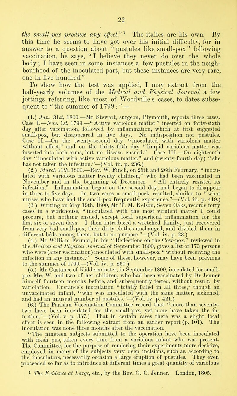 the small-pux froduce any effect. ^ The italics are his own. By this time he seems to have got over his initial difficulty, for in answer to a question about  pustules like small-pox following vaccination, he says, I believe they never do over the whole body; I have seen in some instances a few pustules in the neigh- bourhood of the inoculated part, but these instances are very rare, one in five hundred. To sliow how the test was applied, I may extract from the half-yearly volumes of the Medical and Physical Journal a few jottings referring, like most of Woodville's cases, to dates subse- quent to  the summer of 1799 : — (1.) Jan. Zlst, 1800.—Mr Stewart, surgeon, Plymouth, reports three cases. Case I.—Nov. \st, 1799.—Active variolous matter inserted on forty-sixth day after vaccination, followed by inflammation, which at first suggested small-pox, but disappeared in five days. No indisposition nor pustules. Case II.—On the twenty-second day inoculated with variolous matter without eS'ect, and on tlie tliirty-fifth day limpid variolous matter was inserted into both arms, but no disease ensued. Case III.—On eighteenth day  inoculated with active variolous matter, and (twenty-fourth day)  she has not taken the infection.—(Vol. iii. p. 236.) (2.) March llth, 1800.—Rev. W. Finch, on 25th and 26th February, inocu- lated with variolous matter twenty children, who had been vaccinated in November and in the beginning of December. All entirely resisted its infection. Inflammation began on the second day, and began to disappear in three to five days In two cases a small-piock resulted, similar to  what nurses who have had the small-pox frequently experience.—(Vol. iii. p. 419.) (3.) Writing on May 19th, 1800, Mr T. M. Kelson, Seven Oaks, records forty cases in a workhouse,  inoculated with the most virulent matter I could procure, but nothing ensued, except local superficial inflammation for the first six or seven days. I then introduced a wretched family, just recovered from very bad small-pox, their dirty clothes unchanged, and divided them in difierent beds among them, but to no purpose.—(Vol. iv. p. 23.) (4.) Mr William Fermor, in his  Reflections on the Cow-pox, reviewed in the Medical and Physical Journal of September 1800, gives a list of 173 jDersons who were (after vaccination) inoculated with small-pox without receiving the infection in any instance. Some of these, however, may have been previous to the summer of 1799.—(Vol. iv. p. 260.) (5.) Mr Custance of Kidderminster, in September 1800, inoculated for small- pox Mrs W. and two of her children, who had been vaccinated by Dr Jenner himself fourteen months before, and subsequently tested, without result, by variolation. Custance's inoculation totally failed in all three, though an unvaccinated infant,  who was inoculated with the same matter, sickened, and had an unusual number of pustules.—(Vol. iv. p. 421.) (6.) The Parisian Vaccination Committee record that more than seventy- two have been inoculated for the small-pox, yet none have taken the in- fection.—(Vol. V. p. 357.) That in certain cases there was a slight local eS'ect is seen in the following extract from an earlier report (p. 101). The inoculation was done three months after the vaccination. The nineteen subjects submitted to the ojieration have been inoculated •with fresh pus, taken every time from a variolous infant who was present. The Committee, for the purpose of rendering their experiments more decisive, employed in many of the subjects very dee2> incisions, such as, according to the inoculators, necessarily occasion a large eruption of pustules. They even proceeded so far as to introduce at different times a great quantity of variolous ' The Evidence at Large, etc., by the Rev. G. C. Jenner. London, 1805.