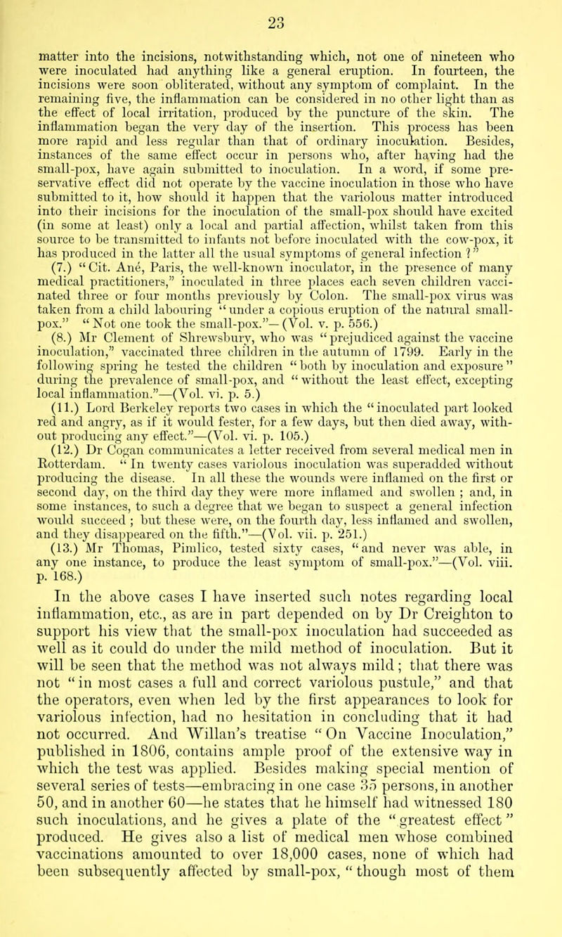 matter into the incisions, notwithstanding which, not one of nineteen who were inoculated had anything like a general eruption. In fourteen, the incisions were soon obliterated, without any symiDtom of complaint. In the remaining five, the inflammation can be considered in no other light than as the effect of local irritation, produced by the puncture of the skin. The inflammation began the very day of the insertion. This process has been more raj^id and less regular than that of ordinary inoculation. Besides, instances of the same effect occur in persons who, after having had the small-pox, have again submitted to inoculation. In a word, if some pre- servative eff'ect did not operate by the vaccine inoculation in those who have submitted to it, how should it happen that the variolous matter introduced into their incisions for the inoculation of the small-pox should have excited (in some at least) only a local and partial affection, whilst taken from this source to be transmitted to infants not before inoculated with the cow-pox, it has produced in the latter all the usual symptoms of general infection 1 (7.) Cit. Ane, Paris, the well-known inoculator, in the presence of many medical practitioners, inoculated in tliree places each seven children vacci- nated three or four months previously by Colon. The small-pox virus was taken from a child labouring under a copious eruption of the natural small- pox.  Not one took the small-pox.— (Vol. v. p. 556.) (8.) Mr Clement of Shrewsbury, who was  prejudiced against the vaccine inoculation, vaccinated three children in tlie autumn of 1799. Early in the following spring he tested the children  both by inoculation and exposure  during the prevalence of small-pox, and without the least effect, excepting local inflammation.—(Vol. vi. p. 5.) (11.) Lord Berkeley reports two cases in which the inoculated part looked red and angry, as if it would fester, for a few days, but then died away, with- out producing any effect.—(Vol. vi. p. 105.) (12.) Dr Cogan communicates a letter received from several medical men in Rotterdam.  In twenty cases variolous inoculation was superadded without producing the disease. In all these the wounds were inflamed on the first or second day, on the third day they were more inflamed and swollen ; and, in some instances, to sucli a degree that we began to suspect a general infection would succeed ; but these were, on the fourth day, less inflamed and swollen, and they disappeared on the fifth.—(Vol. vii. p. 251.) (13.) Mr Thomas, Pimlico, tested .sixty cases, and never was able, in any one instance, to produce the least symptom of small-pox.—(Vol. viii. p. 168.) In the above cases I have inserted such notes regarding local inflammation, etc., as are in part depended on by Dr Creighton to support his view that the small-pox inoculation had succeeded as well as it could do under the mild method of inoculation. But it will be seen that the method was not always mild; that there was not  in most cases a full and correct variolous pustule, and that the operators, even when led by the first appearances to look for variolous infection, had no hesitation in concluding that it had not occurred. And Willan's treatise  On Vaccine Inoculation, published in 1806, contains ample proof of the extensive way in whicli the test was applied. Besides making special mention of several series of tests—embracing in one case 35 persons, in another 50, and in another 60—he states that he himself had witnessed 180 such inoculations, and he gives a plate of the  greatest effect produced. He gives also a list of medical men whose combined vaccinations amounted to over 18,000 cases, none of which had been subsequently affected by small-pox,  though most of them