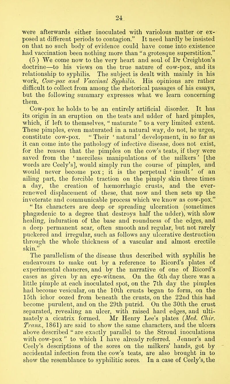 were afterwards either inoculated with variolous matter or ex- posed at different periods to contagion. It need hardly be insisted on that no such body of evidence could have come into existence had vaccination been nothing more than a grotesque superstition. (5 ) We come now to the very heart and soul of Dr Creighton's doctrine—to his views on the true nature of cow-pox, and its relationship to syphilis. The subject is dealt with mainly in his work, Coiv-pox and Vaccinal Syphilis. His opinions are rather difficult to collect from among the rhetorical passages of his essays, but the following summary expresses what we learn concerning them. Cow-pox he holds to be an entirely artificial disorder. It has its origin in an eruption on the teats and udder of hard pimples, which, if left to themselves,  maturate  to a very limited extent. These pimples, even maturated in a natural way, do not, he urges, constitute cow-pox.  Their ' natural' development, in so far as it can come into the pathology of infective disease, does not exist, for the reason that the pimples on the cow's teats, if they were saved from the ' merciless manipulations of the milkers' [the words are Ceely's], would simply run the course of pimples, and would never become pox; it is the perpetual ' insult' of an ailing part, the forcible traction on the pimply skin three times a day, the creation of hoemorrhagic crusts, and the ever- renewed displacement of these, that now and then sets up the inveterate and communicable process which we know as cow-pox.  Its characters are deep or spreading ulceration (sometimes phagaedenic to a degree that destroys half the udder), with slow healing, induration of the base and roundness of the edges, and a deep permanent scar, often smooth and regular, but not rarely puckered and irregular, such as follows any ulcerative destruction through the whole thickness of a vascular and almost erectile skin. The parallelism of the disease thus described with syphilis he endeavours to make out by a reference to Kicord's plates of experimental chancres, and by the narrative of one of Eicord's cases as given by an eye-witness. On the 6th day there was a little pimple at each inoculated spot, on the 7th day the pimples had become vesicular, on the 10th crusts began to form, on the 15th ichor oozed from beneath the crusts, on the 22nd this had become purulent, and on tlie 29th putrid. On the 30th the crust separated, revealing an ulcer, with raised hard edges, and ulti- mately a cicatrix formed. Mr Henry Lee's plates {Med. Chir. Trans., 1861) are said to show the same characters, and the ulcers above described  are exactly parallel to the Stroud inoculations with cow-pox  to which I have already referred. Jenner's and Ceely's descriptions of the sores on the milkers' hands, got by ' accidental infection from the cow's teats, are also brought in to show the resemblance to syphilitic sores. In a case of Ceely's, the