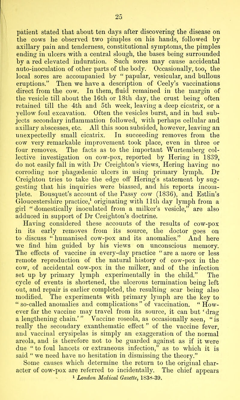 patient stated that about ten days after discovering the disease on the cows he observed two pimples on his hands, followed by axillary pain and tenderness, constitutional symptoms, the pimples ending in ulcers with a central slough, the bases being surrounded by a red elevated induration. Such sores may cause accidental auto-inoculation of other parts of the body. Occasionally, too, the local sores are accompanied by  papular, vesicular, and bullous eruptions. Then we have a description of Ceely's vaccinations direct from the cow. In them, fluid remained in the margin of the vesicle till about the 16th or 18th day, the crust being often retained till the 4th and 5th week, leaving a deep cicatrix, or a yellow foul excavation. Often the vesicles burst, and in bad sub- jects secondary inflammation followed, with perhaps cellular and axillary abscesses, etc. All this soon subsided, however, leaving an unexpectedly small cicatrix. In succeeding removes from the cow very remarkable improvement took place, even in three or four removes. The facts as to the important Wurtemberg col- lective investigation on cow-pox, reported by Hering in 1839, do not easily fall in with Dr Creighton's views, Hering having no corroding nor phagtedenic ulcers in using primary lymph. Dr Creighton tries to take the edge off Hering's statement by sug- gesting that his inquiries were biassed, and his reports incom- plete. Bousquet's account of the Passy cow (1836), and Estlin's Gloucestershire practice,' originating with 11th day lymph from a girl  domestically inoculated from a milker's vesicle, are also adduced in support of Dr Creighton's doctrine. Having considered these accounts of the results of cow-pox in its early removes from its source, the doctor goes on to discuss  humanised cow-pox and its anomalies. And here we find him guided by his views on unconscious memory. The effects of vaccine in every-day practice  are a more or less remote reproduction of the natural history of cow-pox in the cow, of accidental cow-pox in the milker, and of the infection set up by primary lymph experimentally in the child. The cycle of events is shortened, the ulcerous termination being left out, and repair is earlier completed, the resulting scar being also modified. The experiments with primary lymph are the key to  so-called anomalies and complications  of vaccination.  How- ever far the vaccine may travel from its source, it can but ' drag a lengthening chain.'  Vaccine roseola, as occasionally seen,  is really the secondary exantliematic effect of the vaccine fever, and vaccinal erysipelas is simply an exaggeration of the normal areola, and is therefore not to be guarded against as if it were due  to foul lancets or extraneous infection, as to which it is said  we need have no hesitation in dismissing the theory. Some causes which determine the return to the original char- acter of cow-pox are referred to incidentally. The chief appears I London Medical Gazette, 183ri-39.