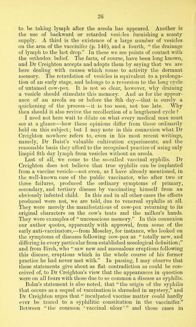 to be taking lymph after the areola has appeared. Another is the use of backward or retarded vesicles furnishing a scanty supply. A third is the existence of a large number of vesicles on the arm of the vaccinifer (p. 140), and a fourth,  the drainage of lymph to the last drop. In these we see points of contact with the orthodox belief. The facts, of course, have been long known, and Dr Creighton accepts and adopts them by saying that we are here dealing with causes which rouse to activity tlie dormant memory. The retardation of vesicles is equivalent to a prolonga- tion of an early stage, and belongs to a reversion to the long cycle of untamed cow-pox. It is not so clear, however, why draining a vesicle should stimulate this memory. And as for the appear- ance of an areola on or before the 8th day—that is surely a quickening of the process—it is too soon, not too late. Why then should it also revive the recollection of a lengthened cycle ? I need not here wait to dilate on what every medical man must see at a glance—how these opinions differ from those ordinarily held on this subject; but I may note in this connexion what Dr Creighton nowhere refers to, even in his most recent writings, namely, Dr Buist's valuable cultivation experiments, and the reasonable basis they afford to the recognised practice of using only limpid 8th day lymph from vesicles without an areola. Last of all, we come to the so-called vaccinal syphilis. Dr Creighton does not believe that true syphilis can be implanted from a vaccine vesicle—not even, as I have already mentioned, in the well-known case of the public vaccinator, who after two or three failures, produced the ordinary symptoms of primary, secondary, and tertiary disease by vaccinating himself from an obviously infected child. In this and in all other cases the effects produced were not, we are told, due to venereal syphilis at all. They were merely the manifestations of cow-pox returning to its original characters on the cow's teats and the milker's hands. They were examples of  unconscious memory. In this connexion our author quotes, apparently with approval, from some of the early anti-vaccinators,—from Moseley, for instance, who looked on tlie symptoms of diseases following cow-pox as  totally new, and differing in every particular from established nosological definition; and from Birch, who  saw new and anomalous eruptions following this disease, eruptions which in the whole course of his former practice he had never met with. In passing, I may observe that these statements give about as flat contradiction as could be con- ceived of, to Dr Creighton's view that the appearances in question were on all fours with those due to so common a disease as syphilis. Bohn's statement is also noted, that  the origin of the syphilis that occurs as a sequel of vaccination is shrouded in mystery, and Dr Creighton urges that  inculpated vaccine matter could hardly ever be traced to a syphilitic constitution in the vaccinifer. Between  the common ' vaccinal ulcer' and those cases in