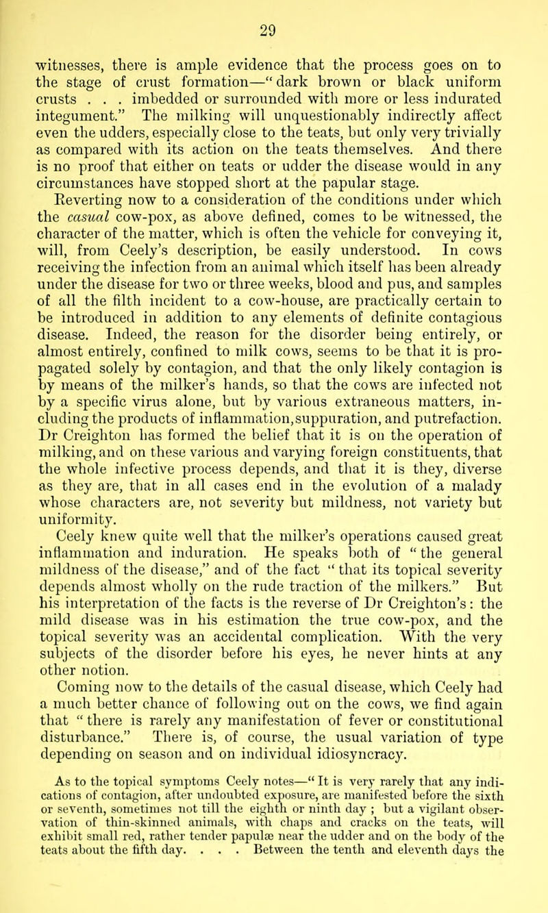 witnesses, there is ample evidence that the process goes on to the stage of crust formation— dark brown or black uniform crusts . . . imbedded or surrounded with more or less indurated integument. The milking will unquestionably indirectly affect even the udders, especially close to the teats, but only very trivially as compared with its action on the teats themselves. And there is no proof that either on teats or udder the disease would in any circumstances have stopped short at the papular stage. Reverting now to a consideration of the conditions under wliich the casual cow-pox, as above defined, comes to be witnessed, the character of the matter, which is often the vehicle for conveying it, will, from Ceely's description, be easily understood. In cows receiving the infection from an animal which itself lias been already under the disease for two or three weeks, blood and pus, and samples of all the filth incident to a cow-house, are practically certain to be introduced in addition to any elements of definite contagious disease. Indeed, the reason for the disorder being entirely, or almost entirely, confined to milk cows, seems to be that it is pro- pagated solely by contagion, and that the only likely contagion is by means of the milker's hands, so that the cows are infected not by a specific virus alone, but by various extraneous matters, in- cluding the products of inflammation,suppuration, and putrefaction. Dr Creighton has formed the belief that it is on the operation of milking, and on these various and varying foreign constituents, that the whole infective process depends, and tliat it is they, diverse as they are, that in all cases end in the evolution of a malady whose characters are, not severity but mildness, not variety but uniformity. Ceely knew quite well that the milker's operations caused great inflammation and induration. He speaks both of  the general mildness of the disease, and of the fact  that its topical severity depends almost wholly on the rude traction of the milkers. But his interpretation of the facts is the reverse of Dr Creighton's : the mild disease was in his estimation the true cow-pox, and the topical severity was an accidental complication. With the very subjects of the disorder before his eyes, he never hints at any other notion. Coming now to the details of the casual disease, which Ceely had a much better chance of following out on the cows, we find again that  there is rarely any manifestation of fever or constitutional disturbance. There is, of course, the usual variation of type depending on season and on individual idiosyncracy. As to the topical symptoms Ceely notes— It is very rarely that any indi- cations of contagion, alter undoubted exposure, are manifested before the sixth or seventh, sometimes not till the eighth or ninth day ; but a vigilant obser- vation of thin-skinned animals, with chaps and cracks on the teats, will exhibit small red, rather tender papulae near the udder and on the body of the teats about the fifth day. . . . Between the tenth and eleventh days the