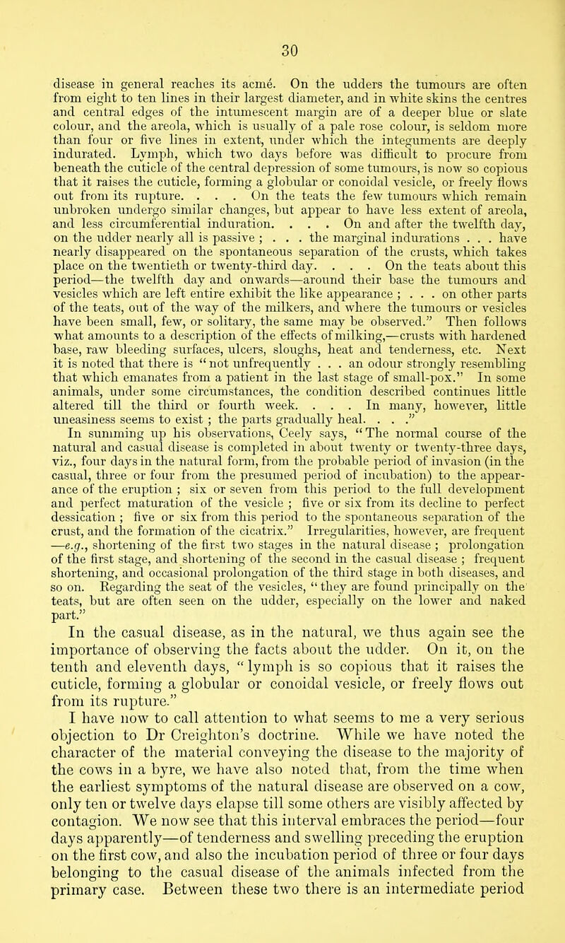 disease in general reaches its acme. On the udders the tumours are often from eight to ten lines in their largest diameter, and in white skins the centres and central edges of the intumescent margin are of a deeper blue or slate colour, and the areola, which is usually of a pale rose colour, is seldom more than four or five lines in extent, imder which the integuments are deeply indurated. Lymph, which two days before was difficult to procure from beneath the cuticle of the central depression of some tumours, is now so copious that it raises the cuticle, forming a globular or conoidal vesicle, or freely flows out from its rupture. . . . On the teats the few tumours which remain unbroken undergo similar changes, but appear to have less extent of areola, and less circumferential induration. . . . On and after the twelfth day, on the udder nearly all is passive ; . . . the marginal indurations . . . have nearly disappeared on the spontaneous separation of the crusts, which takes place on the twentieth or twenty-third day. . . . On the teats about this period—the twelfth day and onwards—around their base the tumours and vesicles which are left entire exhibit the like appearance ; ... on other parts of the teats, out of the way of the milkers, and where the tumours or vesicles have been small, few, or solitary, the same may be observed. Then follows what amounts to a description of the effects of milking,—crusts with hardened base, raw bleeding surfaces, ulcers, sloughs, heat and tenderness, etc. Next it is noted that there is  not unfrequently ... an odour strongly resembling that which emanates from a patient in the last stage of small-pox. In some animals, under some circumstances, the condition described continues little altered till the third or fourth week. ... In many, however, little uneasiness seems to exist ; the parts gradually heal. . . . In summing up his observations, Ceely says,  The normal course of the natural and casual disease is completed in about twenty or twentj^-three days, viz., four days in the natural form, from the probable period of invasion (in the casual, three or four from the presumed period of incubation) to the appear- ance of the eruption ; six or seven from this pieriod to the full development and perfect maturation of the vesicle ; five or six from its decline to jjerfect dessication ; five or six from this period to the spontaneous separation of the crust, and the formation of the cicatrix. Irregularities, however, are frequent -—e.g., shortening of the first two stages in the natural disease ; prolongation of the first stage, and shortening of the second in the casual disease ; frequent shortening, and occasional prolongation of the third stage in both diseases, and so on. Regarding the seat of the vesicles,  they are found jDrincipally on the' teats, but are often seen on the udder, especially on the lower and naked part. In the casual disease, as in the natural, we thus again see the importance of observing the facts about the udder. On it, on the tenth and eleventh days,  lymph is so copious that it raises the cuticle, forming a globular or conoidal vesicle, or freely flows out from its rupture. I have now to call attention to what seems to me a very serious objection to Dr Creighton's doctrine. While we have noted the character of the material conveying the disease to the majority of the cows in a byre, we have also noted tliat, from the time when the earliest symptoms of the natural disease are observed on a cow, only ten or twelve days elapse till some others are visibly affected by contagion. We now see that this interval embraces the period—four days apparently—of tenderness and swelling preceding the eruption on the flrst cow, and also the incubation period of three or four days belonging to the casual disease of the animals infected from the primary case. Between these two there is an intermediate period