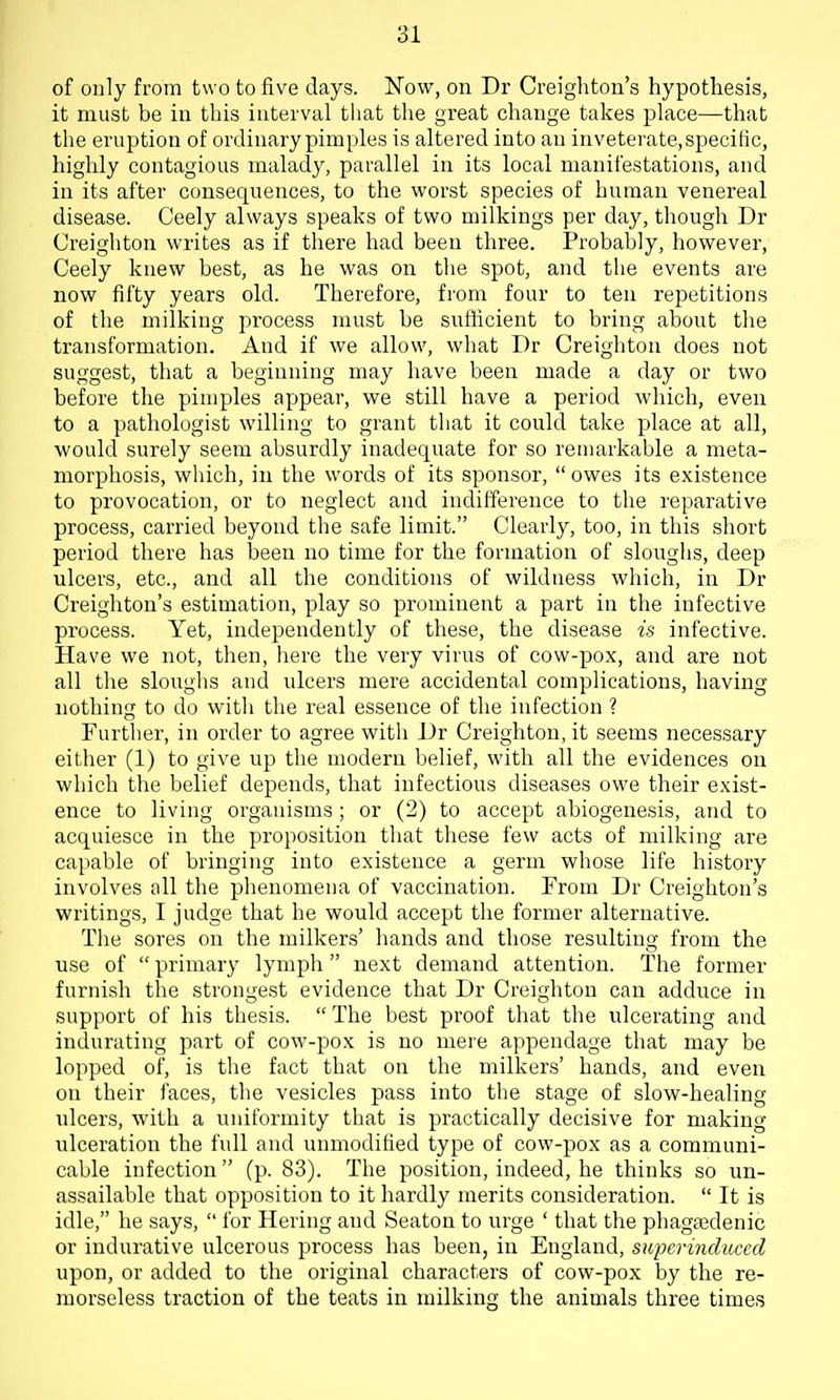 of only from two to five days. Now, on Dr Creigliton's hypothesis, it must be in this interval that the great change takes place—that the eruption of ordinary pimples is altered into an inveterate,speciHc, highly contagious malady, parallel in its local manifestations, and in its after consequences, to the worst species of human venereal disease. Ceely always speaks of two milkings per day, though Dr Creighton writes as if there had been three. Probably, however, Ceely knew best, as he was on the spot, and the events are now fifty years old. Therefore, from four to ten repetitions of the milking process must be sufficient to bring about the transformation. And if we allow, what Dr Creighton does not suggest, that a beginning may have been made a day or two before the pimples appear, we still have a period which, even to a pathologist willing to grant that it could take place at all, would surely seem absurdly inadequate for so remarkable a meta- morphosis, which, in the words of its sponsor, owes its existence to provocation, or to neglect and indifference to the reparative process, carried beyond the safe limit. Clearly, too, in this short period there has been no time for the formation of sloughs, deep ulcers, etc., and all the conditions of wildness which, in Dr Creighton's estimation, play so prominent a part in the infective process. Yet, independently of these, the disease is infective. Have we not, then, here the very virus of cow-pox, and are not all the sloughs and ulcers mere accidental complications, having nothing to do with the real essence of the infection ? Further, in order to agree with Dr Creighton, it seems necessary either (1) to give up the modern belief, with all the evidences on which the belief depends, that infectious diseases owe their exist- ence to living organisms; or (2) to accept abiogenesis, and to acquiesce in the proposition that these few acts of milking are capable of bringing into existence a germ whose life history involves all the phenomena of vaccination. From Dr Creighton's writings, I judge that he would accept the former alternative. The sores on the milkers' hands and those resulting from the use of  primary lymph  next demand attention. The former furnish the strongest evidence that Dr Creighton can adduce in support of his thesis.  The best proof that the ulcerating and indurating part of cow-pox is no mere appendage that may be lopped of, is the fact that on the milkers' hands, and even on their faces, the vesicles pass into the stage of slow-healing ulcers, with a uniformity that is practically decisive for making ulceration the full and unmodified type of cow-pox as a communi- cable infection  (p. 83). The position, indeed, he thinks so un- assailable that opposition to it hardly merits consideration.  It is idle, he says,  for Hering and Seaton to urge ' that the phagajdenic or indurative ulcerous process has been, in England, superinduced upon, or added to the original characters of cow-pox by the re- morseless traction of the teats in milking the animals three times