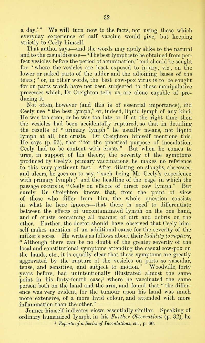 a day.' We will turn now to the facts, not using those which everyday experience of calf vaccine would give, but keeping strictly to Ceely himself. That author says—and the words may apply alike to the natural and to the casual disease—The best lymph is to be obtained from per- fect vesicles before the period of acumination, and should be sought for  where the vesicles are least exposed to injury, viz., on the lower or naked parts of the udder and the adjoining bases of the teats; or, in other words, the best cow-pox virus is to be sought for on parts which have not been subjected to those manipulative processes which, Dr Creighton tells us, are alone capable of pro- ducing it. Not often, however (and this is of essential importance), did Ceely use  the best lymph, or, indeed, liquid lymph of any kind. He was too soon, or he was too late, or if at the right time, then the vesicles had been accidentally ruptured, so that in detailing the results of  primary lymph he usually means, not liquid lymph at all, but crusts. Dr Creighton himself mentions this. He says (p. 63), that  for the practical purpose of inoculation, Ceely had to be content with crusts. But when he comes to urge, in support of his theory, the severity of the symptoms produced by Ceely's primary vaccinations, he makes no reference to this very pertinent fact. After dilating on sloughs, abscesses, and ulcers, he goes on to say,  such being Mr Ceely's experience with primary lymph ; and the headline of the page in which the passage occurs is,  Ceely on effects of direct cow lymph. But surely Dr Creighton knows that, from the point of view of those who differ from him, the whole question consists in what he here ignores—that there is need to differentiate between the effects of uncontaminated lymph on the one hand, and of crusts containing all manner of dirt and debris on the other. Further, the doctor should have observed that Ceely him- self makes mention of an additional cause for the severity of the milker's sores. He writes as follows about their liability to rupture, Although there can be no doubt of the greater severity of the local and constitutional symptoms attending the casual cow-pox on the hands, etc., it is equally clear that these symptoms are greatly aggravated by the rupture of the vesicles on parts so vascular, tense, and sensitive, and subject to motion. Woodville, forty years before, had unintentionally illustrated almost the same point in his forty-fourtli case/ where he vaccinated the same person both on the hand and the arm, and found that  the differ- ence was very evident, for the tumour upon his hand was much more extensive, of a more livid colour, and attended with more inflammation than the other. Jenner himself indicates views essentially similar. Speaking of ordinary humanized lymph, in his Further Observations (p. 32), he 1 Reports of a Series of Inoculations, etc., p. 66.