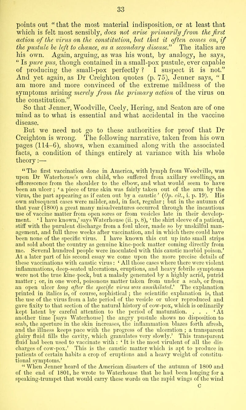 points out  that the most material indisposition, or at least that which is felt most sensibly, does not arise 'primar ily from the first action of the virus on the constitution, hut that it often comes on, if the pustule he left to chance, as a secondary disease. The italics are his own. Again, arguing, as was his wont, by analogy, he says,  Is pure pus, though contained in a small-pox pustule, ever capable of producing the small-pox perfectly ? I suspect it is not. And yet again, as Dr Creighton quotes (p. 75), Jenner says,  I am more and more convinced of the extreme mildness of the symptoms arising merely from the primary action of the virus on the constitution. So that Jenner, Woodville, Ceely, Hering, and Seaton are of one mind as to what is essential and what accidental in the vaccine disease. But we need not go to these authorities for proof that Dr Creighton is wrong. The following narrative, taken from his own pages (114-6), shows, when examined along with the associated facts, a condition of things entirely at variance with his whole theory:—  The first vaccination clone in America, with lymph from Woodville, was upon Dr Waterhoiise's own child, who suffered from axillary swellings, an efflorescence from the shoulder to the elbow, and what would seem to have been an ulcer ; ' a piece of true skin was fairly taken out of the arm by the virus, the part appearing as if eaten out by a caustic ' {Op. cit., i. p. 19). His own subsequent cases were milder, and, in fact, regular; but in the autumn of that year (1800) a great many misadventures occurred through the incautious use of vaccine matter from open sores or from vesicles late in their develojJ- ment. ' I have known,' says Waterhouse (ii. p. 8), ' the shirt sleeve of a patient, stiff with the pvirulent discharge from a foul ulcer, made so by unskilful man- agement, and full three weeks after vaccination, aird in whicli there could have been none of the specific virus. I have known this cut up into small strips and sold about the country as genuine kine-pock matter coming directly from me. Several hundred people were inoculated with this caustic morbid poison.' At a later part of his second essay we come upon the more precise details of these vaccinations with caustic virus : ' All those cases where there were violent inflammations, deep-seated ulcerations, eruptions, and heavy febrile symptoms were not the true kine-pock, but a malady generated by a highly acrid, putrid matter ; or, in one word, poisonous matter taken from under a scab, or from an open ulcer long after the specific virus was annihilated.'' The explanation printed in italics is, of course, sophistical; the scientific explanation is, that the use of the virus from a late period of the vesicle or ulcer rej^roduced and gave fixity to that section of the natural history of cow-pox, which is ordinarily kei^t latent by careful attention to the period of maturation. ... 'At another time [says Waterhouse] the angry pustule shows no disposition to scab, the aperture in the skin increases, the inflammation blazes forth afresh, and the illness keeps pace with the progress of the ulceration ; a transparent glairy fluid fills the cavity, which granulates very slowly.' This transparent fluid had been used to vaccinate with : ' It is the most xarulent of all the dis- charges of cow-pox.' This is tiie caustic matter which is apt to produce in patients of certain habits a crop of eruptions and a heavy weight of constitu- tional symptoms.'  When Jenner heard of the American disasters of the autumn of 1800 and of the end of 1801, he wrote to Waterhouse that he had been longing for a speaking-trumpet that would carry these words on the rapid wings of the wind C