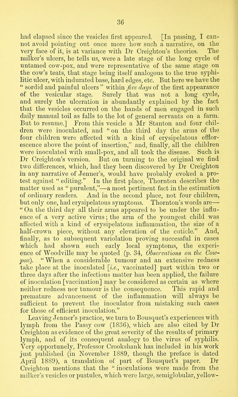 had elapsed since the vesicles first appeared. [In passing, I can- not avoid pointing out once more how such a narrative, on the very face of it, is at variance with Dr Creighton's theories. The milker's ulcers, he tells us, were a late stage of the long cycle of untamed cow-pox, and were representative of the same stage on the cow's teats, that stage being itself analogous to the true syphi- litic ulcer, with indurated base, hard edges, etc. But here we have the  sordid and painful ulcers  within five days of the first appearance of the vesicular stage. Surely that was not a long cycle, and surely the ulceration is abundantly explained by the fact that the vesicles occurred on the hands of men engaged in such daily manual toil as falls to the lot of general servants on a farm. But to resume.] From this vesicle a Mr Stanton and four chil- dren were inoculated, and  on the third day the arms of the four children were affected with a kind of erysipelatous efflor- escence above the point of insertion, and, finally, all the children were inoculated with small-pox, and all took the disease. Such is Dr Creighton's version. But on turning to the original we find two differences, which, had they been discovered by Dr Creighton in any narrative of Jenner's, would have probably evoked a pro- test against  editing. In the first place, Thornton describes the matter used as  purulent,—a most pertinent fact in the estimation of ordinary readers. And in the second place, not four children, but only one, had erysipelatous symptoms. Thornton's words are—  On the third day all their arms appeared to be under the influ- ence of a very active virus; the arm of the youngest child was affected with a kind of erysipelatous inflammation, the size of a half-crown piece, without any elevation of the cuticle. And, finally, as to subsequent variolation proving successful in cases whicli had shown such early local symptoms, the experi^ ence of Woodville may be quoted (p. 34, Observations on the Cow- pox).  When a considerable tumour and an extensive redness take place at the inoculated [i.e., vaccinated] part within two or three days after the infectious matter has been applied, the failure of inoculation [vaccination] may be considered as certain as where neither redness nor tumour is the consequence. This rapid and premature advancement of the inflammation will always be sufficient to prevent the inoculator from mistaking such cases for those of efficient inoculation. Leaving Jenner's practice, we turn to Bousquet's experiences with lymph from the Passy cow (1836), which are also cited by Dr Creighton as evidence of the great severity of the results of primary lymph, and of its consequent analogy to the virus of syphilis. Very opportunely. Professor Crookshank has included in his work just published (in November 1889, though the preface is dated April 1889), a translation of part of Bousquet's paper. Dr Creighton mentions that the  inoculations were made from the milker's vesicles or pustules, which were large, semiglobular, yellow-