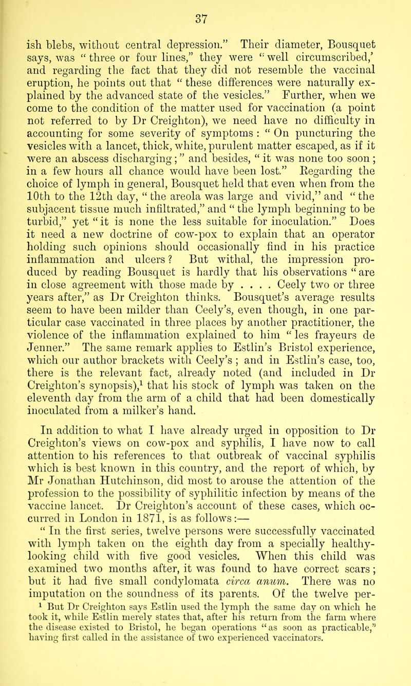 ish blebs, without central depression. Their diameter, Bousquet says, was  three or four lines, they were  well circumscribed,' and regarding the fact that they did not resemble the vaccinal eruption, he points out that  these differences were naturally ex- plained by the advanced state of the vesicles. Further, when we come to the condition of the matter used for vaccination (a point not referred to by Dr Creighton), we need have no difficulty in accounting for some severity of symptoms :  On puncturing the vesicles with a lancet, thick, white, purulent matter escaped, as if it were an abscess discharging; and besides,  it was none too soon; in a few hours all chance would have been lost. Kegarding tlie choice of lymph in general, Bousquet held that even when from the 10th to the 12th day,  the areola was large and vivid, and  the subjacent tissue much infiltrated, and  the lymph beginning to be turbid, yet  it is none the less suitable for inoculation. Does it need a new doctrine of cow-pox to explain that an operator holding such opinions should occasionally find in his practice infiammation and ulcers ? But withal, the impression pro- duced by reading Bousquet is hardly that his observations  are in close agreement with those made by ... . Ceely two or three years after, as Dr Creighton thinks. Bousquet's average results seem to have been milder than Ceely's, even though, in one par- ticular case vaccinated in three places by another practitioner, tlie violence of the inflammation explained to him  les frayeurs de Jenner. The same remark applies to Estlin's Bristol experience, which our author brackets with Ceely's ; and in Estlin's case, too, there is the relevant fact, already noted (and included in Dr Creighton's synopsis),'^ that his stock of lymph was taken on the eleventh day from the arm of a child that had been domestically inoculated from a milker's hand. In addition to what I have already urged in opposition to Dr Creigliton's views on cow-pox and syphilis, I have now to call attention to his references to that outbreak of vaccinal syphilis which is best known in this country, and the report of which, by Mr Jonathan Hutchinson, did most to arouse the attention of the profession to the possibility of syphilitic infection by means of the vaccine lancet. Dr Creighton's account of these cases, which oc- curred in London in 1871, is as follows:—  In the first series, twelve persons were successfully vaccinated with lymph taken on the eighth day from a specially healtliy- looking child with five good vesicles. When this child was examined two months after, it was found to have correct scars; but it had five small condylomata circa amim. There was no imputation on the soundness of its parents. Of the twelve per- 1 But Dr Creighton says Estlin used the lymph the same day on which he took it, while Estlin merely states that, after his return from the farm where the disease existed to Bristol, he began operations  as soon as practicable, having first called in the assistance of two experienced vaccinators.