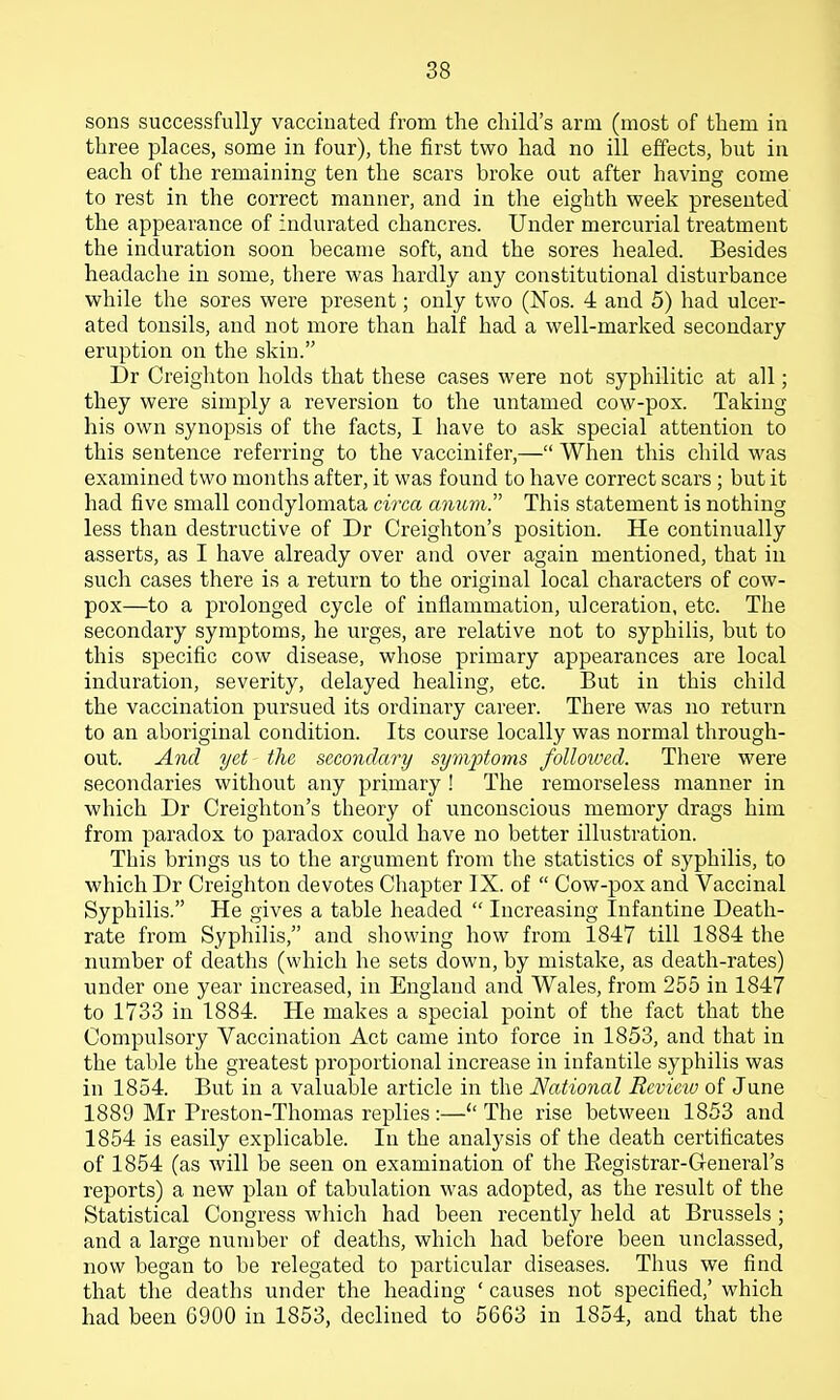 sons successfully vaccinated from the child's arm (most of them in three places, some in four), the first two had no ill effects, but in each of the remaining ten the scars broke out after having come to rest in the correct manner, and in the eighth week presented the appearance of Indurated chancres. Under mercurial treatment the induration soon became soft, and the sores healed. Besides headache in some, there was hardly any constitutional disturbance while the sores were present; only two (Nos. 4 and 5) had ulcer- ated tonsils, and not more than half had a well-marked secondary eruption on the skin. Dr Creighton holds that these cases were not syphilitic at all; they were simply a reversion to the untamed cow-pox. Taking his own synopsis of the facts, I have to ask special attention to this sentence referring to the vaccinifer,— When this child was examined two months after, it was found to have correct scars ; but it had five small condylomata circa anum. This statement is nothing less than destructive of Dr Creighton's position. He continually asserts, as I have already over and over again mentioned, that in such cases there is a return to the original local characters of cow- pox—to a prolonged cycle of inflammation, ulceration, etc. The secondary symptoms, he urges, are relative not to syphilis, but to this specific cow disease, whose primary appearances are local induration, severity, delayed healing, etc. But in this child the vaccination pursued its ordinary career. There was no return to an aboriginal condition. Its course locally was normal through- out. And yet the secondary symptoms followed. There were secondaries without any primary ! The remorseless manner in which Dr Creighton's theory of unconscious memory drags him from paradox to paradox could have no better illustration. This brings us to the argument from the statistics of syphilis, to which Dr Creighton devotes Cliapter IX. of  Cow-pox and Vaccinal Syphilis. He gives a table headed  Increasing Infantine Death- rate from Syphilis, and sliowing how from 1847 till 1884 the number of deaths (which he sets down, by mistake, as death-rates) under one year increased, in England and Wales, from 255 in 1847 to 1733 in 1884. He makes a special point of the fact that the Compulsory Vaccination Act came into force in 1853, and that in the table the greatest proportional increase in infantile syphilis was in 1854. But in a valuable article in the National Review of June 1889 Mr Preston-Thomas replies:—The rise between 1853 and 1854 is easily explicable. In the analysis of the death certificates of 1854 (as will be seen on examination of the Eegistrar-Geueral's reports) a new plan of tabulation was adopted, as the result of the Statistical Congress which had been recently held at Brussels j and a large number of deaths, which had before been unclassed, now began to be relegated to particular diseases. Thus we find that the deaths under the heading ' causes not specified,' which had been 6900 in 1853, declined to 5663 in 1854, and that the