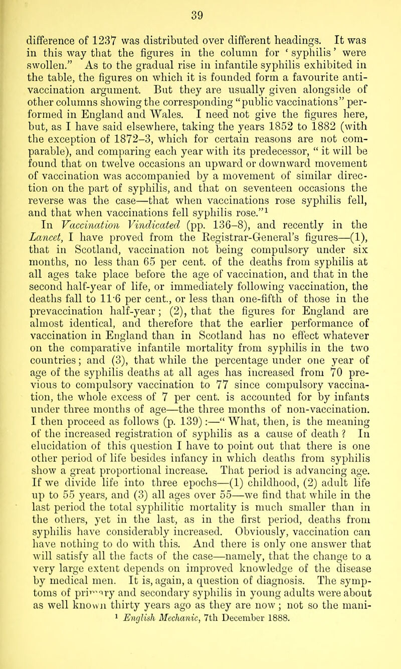 difference of 1237 was distributed over different headings. It was in this way that the figures in the column for ' syphilis' were swollen. As to the gradual rise in infantile syphilis exhibited in the table, the figures on which it is founded form a favourite anti- vaccination argument. But they are usually given alongside of other columns showing the corresponding public vaccinations per- formed in England and Wales. I need not give the figures here, but, as I have said elsewhere, taking the years 1852 to 1882 (with the exception of 1872-3, which for certain reasons are not com- parable), and comparing each year with its predecessor,  it will be found that on twelve occasions an upward or downward movement of vaccination was accompanied by a movement of similar direc- tion on the part of syphilis, and that on seventeen occasions the reverse was the case—that when vaccinations rose syphilis fell, and that when vaccinations fell syphilis rose.-^ In Vaccination Vindicated (pp. 136-8), and recently in the Lancet, I have proved from the Eegistrar-General's figures—(1), that in Scotland, vaccination not being compulsory under six months, no less than 65 per cent, of the deaths from syphilis at all ages take place before the age of vaccination, and that in the second half-year of life, or immediately following vaccination, the deaths fall to 11 6 per cent, or less than one-fifth of those in the prevaccination half-year; (2), tliat the figures for England are almost identical, and therefore that the earlier performance of vaccination in England than in Scotland has no effect whatever on the comparative infantile mortality from syphilis in the two countries; and (3), that while the percentage under one year of age of the syphilis deaths at all ages has increased from 70 pre- vious to compulsory vaccination to 77 since compulsory vaccina- tion, the whole excess of 7 per cent, is accounted for by infants under three months of age—the tliree months of non-vaccination. I then proceed as follows (p. 139):— What, then, is the meaning of the increased registration of syphilis as a cause of death ? In elucidation of this question I have to point out tliat there is one other period of life besides infancy in which deaths from syphilis show a great proportional increase. That period is advancing age. If we divide life into three epochs—(1) childhood, (2) adult life up to 55 years, and (3) all ages over 55—we find that while in the last period the total syphilitic mortality is much smaller than in the others, yet in the last, as in the first period, deaths from syphilis have considerably increased. Obviously, vaccination can have nothing to do with this. And there is only one answer that will satisfy all the facts of the case—namely, that the change to a very large extent depends on improved knowledge of the disease by medical men. It is, again, a qi;estion of diagnosis. The symp- toms of pri'^^nry and secondary syphilis in young adults were about as well known thirty years ago as they are now; not so the mani- 1 English Mechanic, 7th December 1888.