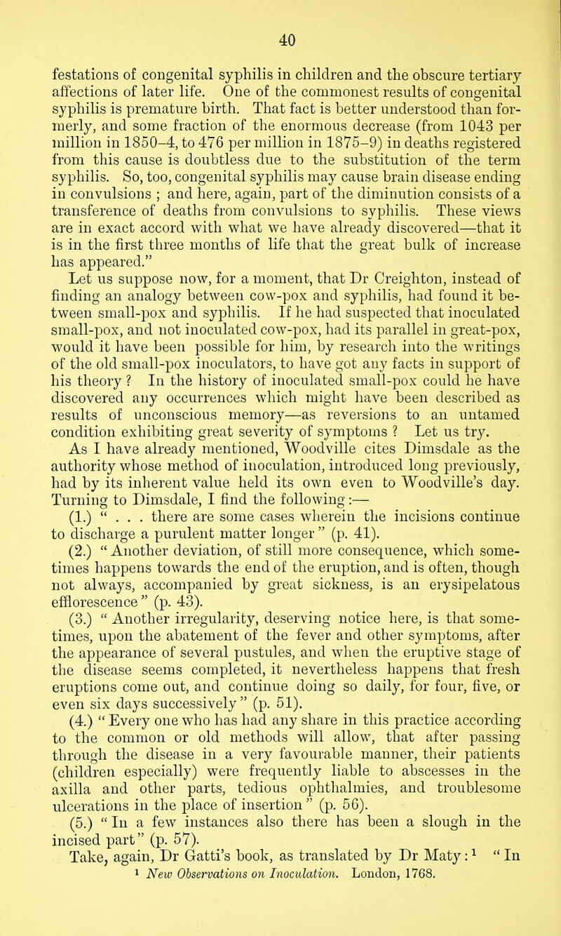 festations of congenital syphilis in children and the obscure tertiary affections of later life. One of the commonest results of congenital syphilis is premature birth. That fact is better understood than for- merly, and some fraction of the enormous decrease (from 1043 per million in 1850-4, to 476 per million in 1875-9) in deaths registered from this cause is doubtless due to the substitution of the term syphilis. So, too, congenital syphilis may cause brain disease ending in convulsions ; and here, again, part of the diminution consists of a transference of deaths from convulsions to syphilis. These views are in exact accord witli what we have already discovered—that it is in the first three months of life that the great bulli of increase has appeared. Let us suppose now, for a moment, that Dr Creighton, instead of finding an analogy between cow-pox and syphilis, had found it be- tv^reen small-pox and syphilis. If he had suspected that inoculated small-pox, and not inoculated cow-pox, had its parallel in great-pox, would it have been possible for him, by research into tlie writings of tlie old small-pox inoculators, to have got any facts in support of his theory ? In the history of inoculated small-pox could he have discovered any occurrences which might have been described as results of unconscious memory—as reversions to an untamed condition exhibiting great severity of symptoms ? Let us try. As I have already mentioned, Woodville cites Dimsdale as the authority whose metliod of inoculation, introduced long previously, had by its inherent value held its own even to Woodville's day. Turning to Dimsdale, I find tlie following:— (1.) ... there are some cases wherein the incisions continue to discharge a purulent matter longer  (p. 41). (2.)  Another deviation, of still more consequence, which some- times happens towards tlie end of the eruption, and is often, though not always, accompanied by great sickness, is an erysipelatous efflorescence (p. 43). (3.)  Another irregularity, deserving notice here, is that some- times, upon the abatement of the fever and other symptoms, after the appearance of several pustules, and wlien the eruptive stage of the disease seems completed, it nevertheless happens that fresh eruptions come out, and continue doing so daily, for four, five, or even six days successively (p. 51). (4.)  Every one who has had any share in this practice according to the common or old methods will allow, that after passing through the disease in a very favourable manner, their patients (children especially) were frequently liable to abscesses in the axilla and other parts, tedious ophthalmies, and troublesome ulcerations in the place of insertion (p. 50). (5.)  In a few instances also there has been a slough in the incised part (p. 57). Take, again, Dr Gatti's book, as translated by Dr Maty: ^ In 1 New Observations on Inoculation. London, 1768.