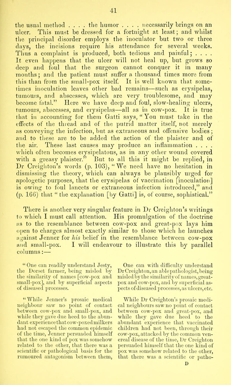 the usual method .... the humor .... necessarily brings on an ulcer. This must be dressed for a fortnight at least; and whilst tiie principal disorder employs tlie inoculator but two or three days, the incisions require liis attendance for several weeks. Tims a complaint is produced, both tedious and painful; . . . . It even happens that the ulcer will not heal up, but grows so deep and foul that the surgeon cannot conquer it in many months; and the patient must suffer a thousand times more from this than from the sniall-pox itself. It is well known that some- limes inoculation leaves other bad remains—such as erysipelas, tumours, and abscesses, whicli are very troublesome, and may become fatal. Here we have deep and foul, slow-healing ulcers, tumours, abscesses, and erysipelas—all as in cow-pox. It is true that in accounting for them Gatti says,  You must take in the effects of the thread and of the putrid matter itself, not merely as conveying the infection, but as extraneous and offensive bodies; and to these are to be added the action of the plaister and of the air. These last causes may produce an inflammation . . . . which often becomes erysipelatous, as in any other wound covered with a greasy plaister. But to all this it might be replied, in Dr Creighton's words (p. 103), We need have no hesitation in dismi.ssing the tlieory, which can always be plausibly urged for apologetic purposes, that the erysipelas of vaccination [inoculation] is owing to foul lancets or extraneous infection introduced, and (p. 166) that  the explanation [by Gatti] is, of course, sophistical. There is another very singular feature in Dr Creighton's writings to wliich I must call attention. His promulgation of the doctrine ;is to the resemblance between cow-pox and great-pox lays liim open to charges almost exactly similar to those which he launches against Jenner for his belief in the resemblance between cow-pox and small-pox. I will endeavour to illustrate this by parallel columns:—  One can readily understand .Testy, the Dorset farmer, being misled by the similarity of names [cow-pox and small-pox], and by snperficial aspects of diseased processes. While Jenner's prosaic medical neighbour saw no pioint of contact between cow-pox and small-pox, and while they gave due heed to the abun- dant experience that cow-poxed milkers Lad not escaped the common epidemic of the time, Jenner persuaded himself that the one kind of pox was somehow related to the other, that there was a scientific or pathological basis for the rumoured antagonism between them. One can with difficulty understand Dr Creighton, an able pathologist, being misled by the simifarity of names, great- pox and cow-pox, and by superficial as- pects of diseased processes, as ulcers, etc. While Dr Creighton's prosaic medi- cal neighbours saw no point of contact between cow-pox and great-pox, and while they gave due heed to the abundant exjjerience that vaccinated children had not l)een, through their cow-pox, attacked by the common ven- ereal disease of the time, Dr Creighton persuaded himself that the one kind of pox was somehow related to the other, that there was a scientific or patho- D