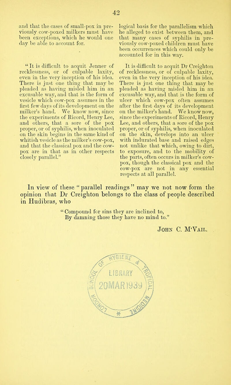 and that the cases of small-pox in pre- viously cow-poxed milkers must have been exceptions, which he would one day be able to account for. logical basis for the parallelism which he alleged to exist between them, and that many cases of syphilis in pre- viously cow-poxed children miist have been occurrences which could only be accounted for in this way. It is difficult to acquit Dr Creighton of recklessness, or of culpable laxity, even in the very incejition of his idea. There is just one thing that may be pleaded as having misled him in an excusable way, and that is the form of ulcer which cow-pox often assumes after the first days of its development on the milker's hand. We know now, since the experiments of Ricord, Henry Lee, and others, that a sore of the pox proi^er, or of syphilis, when inoculated on the skin, develops into an ulcer with indiirated base and raised edges not unlike that which, owing to dirt, to exposure, and to the mobility of the parts, often occurs in milker's cow- pox, though the classical pox and the cow-pox are not in any essential respects at all parallel. In view of tliese  parallel readings  may we not now form the opinion that Dr Creighton belongs to the class of people described in Hudibras, who  Compound for sins they are inclined to. By damning those they have no mind to.  It is difficult to acquit Jenner of recklessness, or of culpable laxity, even in tlie very inception of his idea. There is just one thing that may be pleaded as having misled him in an excusable way, and that is the form of vesicle which cow-jjox assumes in the first few days of its development on the milker's hand. We know now, since the experiments of Eicord, Henry Lee, and others, that a sore of the pox proper, or of S3'philis, when inoculated on the skin begins in the same kind of whitish vesicle as the milker's cow-pox, and that the classical pox and the cow- pox are in that as in other respects closely parallel. John C. M'Vail.