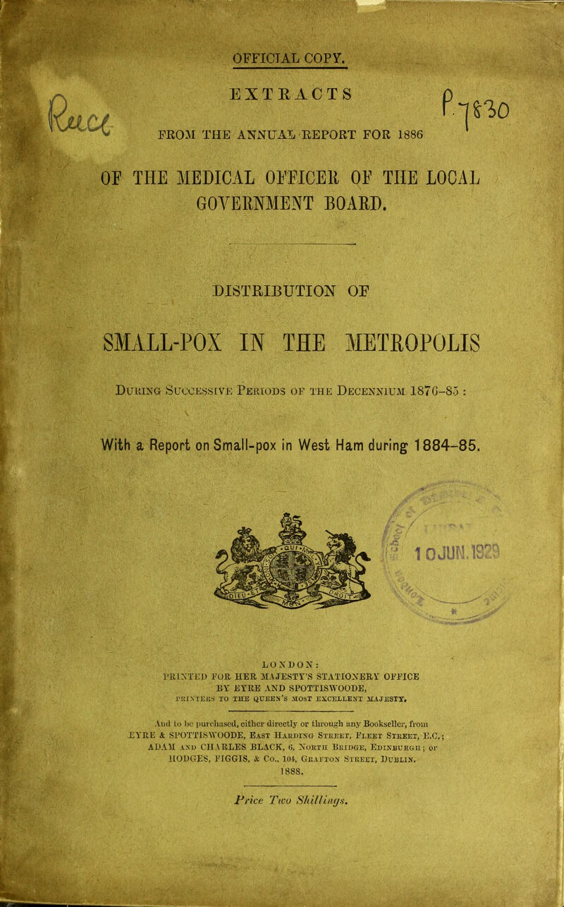 With a Report on Small-pox in West Ham during 1884-85. '10JUN.1S2? LONDON: 1'IUNTKD FOR HER MAJESTY'S STATIONERY OFFICE BY EYRE AND SPOTTISWOODE, rUlMEit-S TO THE QUEEN'S ilOST EXCELLENT 1IAJESTY. And to be purchased, eitherdirectly or through any Bookseller, from EYRE & SPOTTISWOODE, East Harding Street, Fleet Street, B.C. ADAH and CHARLES BLACK, 0, North Bridge, Edinburgh; or HODGES, FIGGIS, & Co., lot, Grafton Street, Dublin. 18SS.