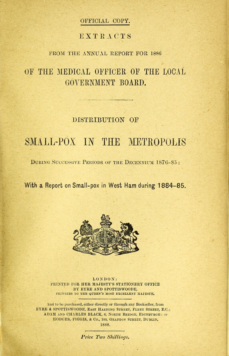 OFFICIAL COPY. E X T E A CT8 FROM THE ANNUAL REPORT FOR 1886 OE THE MEDICAL OEFICER OE THE LOCAL GOVERNMENT BOARD. SMALL-POX IN THE METROPOLIS During Successive Periods of the Decennium 1876-85 : With a Report on Small-pox in West Ham during 1884-85. LONDON: PRINTED FOR HER MAJESTY'S STATIONERY OFFICE BY EYRE AND SPOTTISWOODE, PEIXTERS TO THE QUEEN'S MOST EXCELLENT MAJESTY. And to be purchased, either directly or through any Bookseller, from EYRE & SPOTTISWOODE, East Haeding Street, Fleet Steeet, E.C,; ADAM and CHARLES BLACK, 6, North Beidge, Edinburgh ; or HODGES, FIGGIS, & Co., loi, Geaeton Street, Dtjblik; 1888. DISTRIBUTION OE