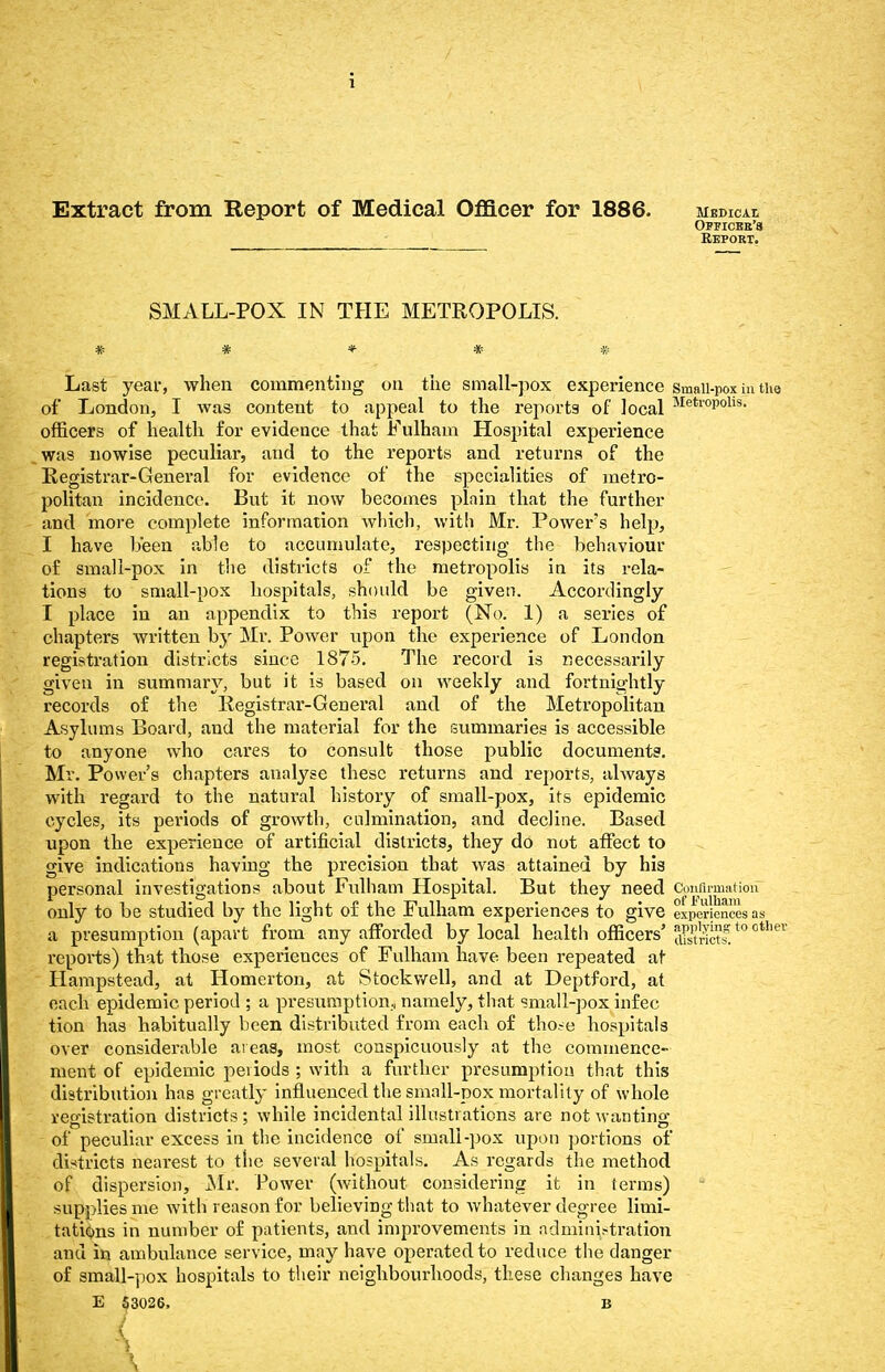 Extract from Report of Medical Officer for 1886. Medical Officer's Repobt. SMALL-POX IN THE METROPOLIS. Last year, when commenting on the small-pox experience small-pox in tii of London, I was content to appeal to the reports of local Metl'°P°lls- officers of health for evidence that Fulham Hospital experience was nowise peculiar, and to the reports and returns of the Registrar-General for evidence of the specialities of metro- politan incidence. But it now becomes plain that the further and more complete information which, with Mr. Power's help, I have been able to accumulate, respecting the behaviour of small-pox in the districts of the metropolis in its rela- tions to small-pox hospitals, should be given. Accordingly I place in an appendix to this report (No. 1) a series of chapters written by Mr. Power upon the experience of London registration districts since 1875. The record is necessarily given in summary, but it is based on weekly and fortnightly records o£ the Registrar-General and of the Metropolitan Asylums Board, and the material for the summaries is accessible to anyone who cares to consult those public documents. Mr. Power's chapters analyse these returns and reports, always with regard to the natural history of small-pox, its epidemic cycles, its periods of growth, culmination, and decline. Based upon the experience of artificial districts, they do not affect to give indications having the precision that was attained by his personal investigations about Fidham Hospital. But they need Confirmation only to be studied by the light of the Fulham experiences to give experiences as a presumption (apart from any afforded by local health officers' dStnctl.t0 °th reports) that those experiences of Fulham have been repeated at Hampstead, at Homerton, at Stockwell, and at Deptford, at each epidemic period ; a presumption., namely, that small-pox infec tion has habitually been distributed from each of those hospitals over considerable areas, most conspicuously at the commence- ment of epidemic periods ; with a further presumption that this distribution has greatly influenced the small-pox mortality of whole registration districts; while incidental illustrations are not wanting of peculiar excess in the incidence of small-pox upon portions of districts nearest to the several hospitals. As regards the method of dispersion, Mr. Power (without considering it in terms) supplies me with reason for believing that to whatever degree limi- tations in number of patients, and improvements in administration and in ambulance service, may have operated to reduce the danger of small-pox hospitals to their neighbourhoods, these changes have E 53026. B I 1 \