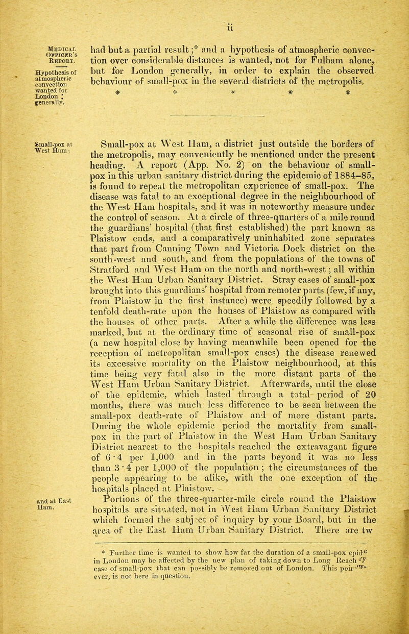 Officer's Report. Hypothesis of atmospheric convection wanted tor London ; tenerftlly. had but a partial result ;* and a hypothesis of atmospheric convec- tion over considerable distances is wanted, not for Fulham alone, but for London generally, in order to explain the observed behaviour of small-pox in the several districts of the metropolis, Smaiigoi at Small-pox at West Ham, a district just outside the borders of the metropolis, may conveniently be mentioned under the present heading. A report (App. No. 2) on the behaviour of small- pox in this urban sanitary district during the epidemic of 1884-85, is found to repeat the metropolitan experience of small-pox. The disease was fatal to an exceptional degree in the neighbourhood of the West Ham hospitals, and it was in noteworthy measure under the control of season. At a circle of three-quarters of a mile round the guardians' hospital (that first established) the part known as Plaistow ends, and a comparatively uninhabited zone separates that part from Canning Town and Victoria Dock district on the south-west and south, and from the populations of the towns of Stratford and West Ham on the north and north-west; all within the West Ham Urban Sanitary District. Stray cases of small-pox brought into this guardians' hospital from remoter parts (few, if any, from Plaistow in the first instance) were speedily followed by a tenfold death-rate upon the houses of Plaistow as compared with the houses of other parts. After a while the difference was less marked, but at the ordinary time of seasonal rise of small-pox (a new hospital close by having meanwhile been opened for the reception of metropolitan small-pox cases) the disease renewed its excessive mortality on the Plaistow neighbourhood, at this time being very fatal also in the more distant parts of the West Ham Urban Sanitary District. Afterwards, until the close of the epidemic, which lasted through a total period of 20 months, there was much less difference to be seen between the small-pox death-rate of Plaistow and of more distant parts. During the whole epidemic period the mortality from small- pox in the part of Plaistow in the West Ham Urban Sanitary District nearest to the hospitals reached the extravagant figure of 6 • 4 per 1,000 and in the parts beyond it was no less than 3 4 per 1,000 of the population; the circumstances of the people appearing to be alike, with the one exception of the hospitals placed at Plaistow. and at East Portions of the three-quarter-mile circle round the Plaistow Ham- hospitals are situated, not in West Ham Urban Sanitary District which formed the subj ?ct of inquiry by your Board, but in the area of the East Ham Urban Sanitary District. There are tw * Further time is wanted to show how far the duration of a small-pox epid c in London may be affected by the new plan of taking down to Long Reach1'/ case of small-pox that can possibly be removed out of London, This poii Jvr~ ever, is not here in question.