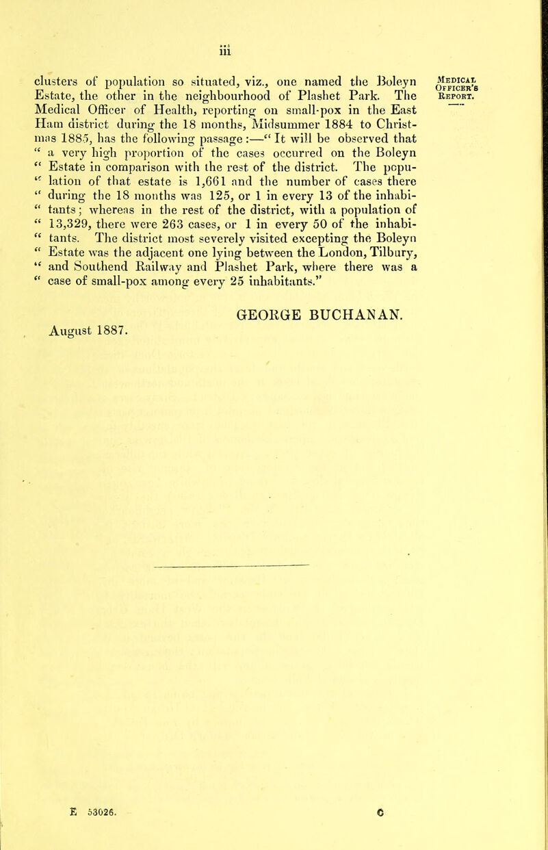 clusters of population so situated, viz., one named the Boleyn officer's Estate, the other in the neighbourhood of Plashet Park. The Repoet. Medical Officer of Health, reporting on small-pox in the East Ham district during the 18 months, Midsummer 1884 to Christ- mas 1885, has the following passage :—c< It will be observed that  a very high proportion of the cases occurred on the Boleyn ct Estate in comparison with the rest of the district. The pcpu- tc lation of that estate is 1,661 and the number of cases there  during the 18 months was 125, or 1 in every 13 of the inhabi-  tants; whereas in the rest of the district, with a population of  13,329, there were 263 cases, or 1 in every 50 of the inhabi-  tants. The district most severely visited excepting the Boleyn  Estate was the adjacent one lying between the London, Tilbury, ,f and Southend Railway and Plashet Park, where there was a  case of small-pox among every 25 inhabitants. GEORGE BUCHANAN. August 1887. E 53026.