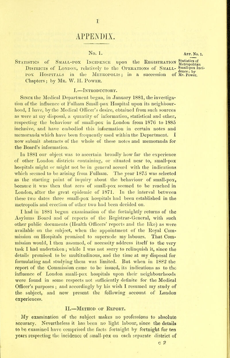 APPENDIX. No, 1. App. No. 1. Statistics of Small-pox Incidence upon the Registration fietropomln Districts of London, relatively to the Operations of Small- Small-pox inci- tt . i -»«■ • n fence; by pox Hospitals in the Metropolis; in a suceession ot Mr.Power. Chapters; by Mr. W. H. Power. I.—Introductory. Since the Medical Department began, in January 1881, the investiga- tion of the influence ot Fulham Small-pox Hospital upon its neighbour- hood, I have, by the Medical Officer's desire, obtained from such sources as were at my disposal, a quantity of information, statistical and other, respecting the behaviour of small-pox in London from 187G to 1885 inclusive, and have embodied this information in certain notes and memoranda which have been frequently used within the Department. I now submit abstracts of the whole of these notes and memoranda for the Board's information. In 1881 our object was to ascertain broadly how far the experience of other London districts containing, or situated near to, small-pox hospitals might or might not be in general accord with the indications which seemed to be arising from Fulham. The year 1875 was selected as the starting point of inquiry about the behaviour of small-pox, because it was then that zero of small-pox seemed to be reached in London, after the great epidemic of 1871. In the interval between these two dates three small-pox hospitals had been established in the metropolis and erection of other two had been decided on. I had in 1881 begun examination of the fortnightly returns of the Asylums Board and of reports of the Registrar-General, with such other public documents (Health Officers' reports and the like) as were available on the subject, when the appointment of the Royal Com- mission on Hospitals promised to supersede my labours. That Com- mission would, 1 then assumed, of necessity address itself to the very task I had undertaken; while I was not sorry to relinquish it, since the details promised to be multitudinous, and the time at my disposal for formulating and studying them was limited. But when in 1882 the report of the Commission came to be issued, its indications as to the influence of London small-pox hospitals upon their neighbourhoods were found in some respects not sufficiently definite for the Medical Officer's purposes ; and accordingly by his wish I resumed my study of the subject, and now present the following account of London experiences. II.—Method of Report. My examination of the subject makes no professions to absolute accuracy. Nevertheless it has been no light labour, since the details to be examined have comprised the facts fortnight by fortnight for ten years respecting the incidence of small-pox on each separate district of C 2