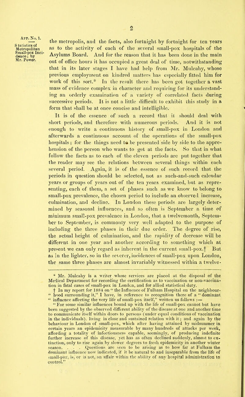 App. No. 1. S tatistics of Metropolitan Small-pox Inci- dence ; by Mr. Power. the metropolis, and the facts, also fortnight by fortnight for ten years as to the activity of each of the several small-pox hospitals of the Asylums Board. And for the reason that it has been done in the main out of office hours it has occupied a great deal of time, notwithstanding that in its later stages I have had help from Mr. Mulcahy, whose previous employment on kindred matters has especially fitted him for work of this sort.* In the result there has been got together a vast mass of evidence complex in character and requiring for its understand- ing an orderly examination of a variety of correlated facts during successive periods. It is not a little difficult to exhibit this study in a form that shall be at once concise and intelligible. It is of the essence of such a record that it should deal with short periods, and therefore with numerous periods. And it is not enough to write a continuous history of small-pox in London and afterwards a continuous account of the operations of the small-pox hospitals ; for the things need ta be presented side by side to the appre- hension of the person who wants to get at the facts. So that in what follow the facts as to each of the eleven periods are put together that the reader may see the relations between several things within each several period. Again, it is of the essence of such record that the periods in question should be selected, not as such-and-such calendar years or groups of years out of the ten years examined, but as repre- senting, each of them, a set of phases such as we know to belong to small-pox prevalence, the chosen period to include an observed increase, culmination, and decline. In London these periods are largely deter- mined by seasonal influences, and so often is September a time of minimum small-pox prevalence in London, that a twelvemonth, Septem- ber to September, is commonly very well adapted to the purpose of including the three phases in their due order. The degree of rise, the actual height of culmination, and the rapidity of decrease will be different in one year and another according to something which at, present we can only regard as inherent in the current small-pox.f But as in the lighter, so in the se\ erer, incidences of small-pox upon London, the same three phases are almost invariably witnessed within a twelve- * Mr. Mulcahy is a writer whose services are placed at the disposal of the Medical Department for recording the certification as to vaccination or non-vaccina- tion in fatal cases of small-pox in London, and for allied statistical duty. f In my report for 1884 on  the Influence of Fulham Hospital on the neighbour-  hood surrounding it, I have, in reference to recognition there of a  dominant  influence affecting the very life of small-pox itself, ■written us follows :—  For some similar influences bound up with the life of small-pox cannot but have been suggested by the observed different ability of the disease at one and another time to communicate itself within doors to persons (under equal conditions of vaccination in the individuals), living in close and sustained relation with it; and again by the behaviour in London of small-pox, which after having attained by midsummer in certain years an epidemicity measurable by many hundreds of attacks per week, affording a totality of infectiousness capable, seemingly, of producing indefinite further increase of this disease, yet has as often declined suddenly, almost to ex- tinction, only to rise again by slower degrees to fresh epidemicity in another winter season. . . . Questions are seen to be arising as to how far at Fulham the dominant influence now indicated, if it be natural to and inseparable from the life of small-pox, is, or is not, an affair within the ability of any hospital administration to control.