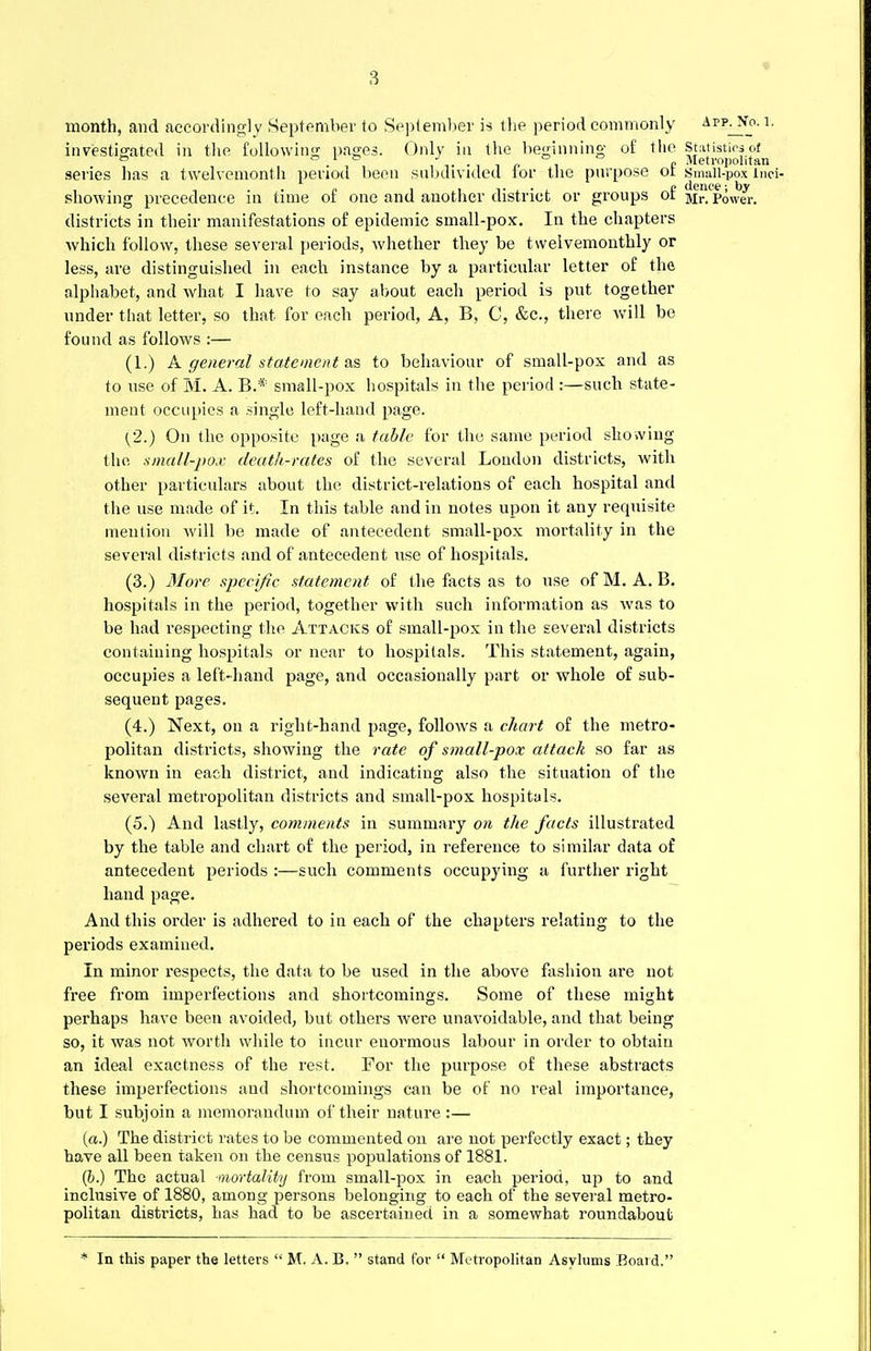 * month, and accordingly September to September is the period commonly app^No. i. investigated in the following pages. Only in the beginning of tho statistics of ° o i » J _ o Metropolitan series has a twelvemonth period been subdivided lor tho purpose ot small-pox ind- showing precedence in time of one and anotlier district or groups of jlrVpower. districts in their manifestations of epidemic small-pox. In the chapters which follow, these several periods, whether they be twelvemonthly or less, are distinguished in each instance by a particular letter of the alphabet, and what I have to say about each period is put together under that letter, so that for each period, A, B, C, &c, there will be found as follows :— (1.) A general statement as to behaviour of small-pox and as to use of M. A. B..* small-pox hospitals in the period :—such state- ment occupies a single left-hand page. {2.) On the opposite page a table for the same period showing tho. small-pox death-rates of the several Loudon districts, with other particulars about the district-relations of each hospital and the use made of it. In this table and in notes upon it any requisite mention will be made of antecedent small-pox mortality in the several districts and of antecedent use of hospitals. (3.) More specific statement of the facts as to use of M. A. B. hospitals in the period, together with such information as was to be had respecting the. Attacks of small-pox in the several districts containing hospitals or near to hospitals. This statement, again, occupies a left-hand page, and occasionally part or whole of sub- sequent pages. (4.) Next, on a right-hand page, follows a chart of the metro- politan districts, showing the rate of small-pox attack so far as known in each district, and indicating also the situation of the several metropolitan districts and sinall-pox hospitals. (5.) And lastly, comments in summary on the facts illustrated by the table and chart of the period, in reference to similar data of antecedent periods :—such comments occupying a further right hand page. And this order is adhered to in each of the chapters relating to the periods examined. In minor respects, the data to be used in the above fashion are not free from imperfections and shortcomings. Some of these might perhaps have been avoided, but others were unavoidable, and that being so, it was not worth while to incur enormous labour in order to obtain an ideal exactness of the rest. For the purpose of these abstracts these imperfections and shortcomings can be of no real importance, but I subjoin a memorandum of their nature :— (a.) The district rates to be commented on are not perfectly exact; they have all been taken on the census populations of 1881. (b.) The actual mortality from small-pox in each period, up to and inclusive of 1880, among persons belonging to each of the several metro- politan districts, has had to be ascertained in a somewhat roundabout * In this paper the letters  M. A. B.  stand for  Me tropolitan Asylums Board.'