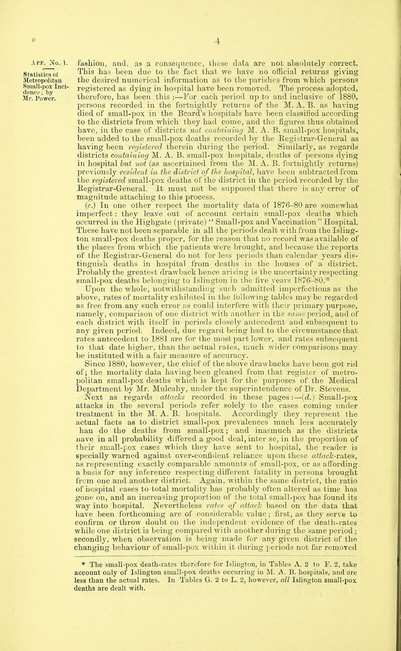 App. No. i. fashion, and. as a consequence, these data are not absolutely correct. Statistics of This has been clue to the fact that we have no official returns giving Metropolitan the desired numerical information as to the parishes from which persons dene'--''b* registered as dying in hospital have been removed. The process adopted, Mr. Power. therefore, has been this :—For each period up to and inclusive of 1880, persons recorded in the fortnightly returns of the M. A. B. as having died of small-pox in the Board's hospitals have been classified according to the districts from which they had come, and the figures thus obtained have, in the case of districts not containing M. A. B. small-pox hospitals, been added to the small-pox deaths recorded by the Registrar-General as having been registered therein during the period. Similarly, as regards districts containing M. A. B. small-pox hospitals, deaths of persons dying in hospital but not (as ascertained from the M. A. B. fortnightly returns) previously resident in the district of the hospital, have been subtracted from the registered small-pox deaths of the district in the period recorded by the Registrar-General. It must not be supposed that there is any error of magnitude attaching to this process. (c.) In one other respect the mortality data of 1876-80 are somewhat imperfect: they leave out of account certain small-pox deaths which occurred in the Highgate (private)  Small-pox and Vaccination  Hospital. These have not been separable in all the periods dealt with from the Isling- ton small-pox deaths proper, for the reason that no record was available of the places from which the patients were brought, and because the reports of the Registrar-General do not for less periods than calendar years dis- tinguish deaths in hospital from deaths in the houses of a district. Probably the greatest drawback hence arising is the uncertainty respecting small-pox deaths belonging to Islington in the five years 1876-80.* Upon the whole, notwithstanding such admitted imperfections as the above, rates of mortality exhibited in the following tables maybe regarded as free from any such error as could interfere with their primary purpose, namely, comparison of oue district with another in the same period, and of each district with itself in periods closely antecedent and subsequent to any given period. Indeed, due regard being had to the circumstance that rates antecedent to 1881 are for the most part lower, and rates subsequent to that date higher, than the actual rates, much wider comparisons may be instituted with a fair measure of accuracy. Since 1880, however, the chief of the above drawbacks have been got rid of; the mortality data having been gleaned from that register of metro- politan small-pox deaths which is kept for the purposes of the Medical Department by Mr. Mulcahy, under the superintendence of Dr. Stevens. Next as regards attacks recorded in these pages:—(d.) Small-pox attacks in the several periods refer solely to the cases coming under treatment in the M. A. B. hospitals. Accordingly they represent the actual facts as to district small-pox prevalences much less accurately han do the deaths from small-pox; and inasmuch as the districts nave in all probability differed a good deal, inter se, in the proportion of their small-pox cases which they have sent to hospital, the reader is specially warned against over-confident reliance upon these attaclc-rates, as representing exactly comparable amounts of small-pox, or as affording a basis for any inference respecting different fatality in persons brought frcm one and another district. Again, within the same district, the ratio of hospital cases to total mortality has probably often altered as time has gone on, and an increasing proportion of the total small-pox has found its way into hospital. Nevertheless rates of attach based on the data that have been forthcoming are of considerable value ; first, as they serve to confirm or throw doubt on the independent evidence of the death-rates while one district is being compared with another during the same period ; secondly, when observation is being made for any given district of the changing behaviour of sniall-pux within it during periods not far removed * The small-pox death-rates therefore for Islington, in Tahles A. 2 to F. 2, take account only of Islington small-pox deaths occurring in M. A. B. hospitals, and are less than the actual rates. In Tables G. 2 to L. 2, however, all Islington small-pox deaths are dealt with.